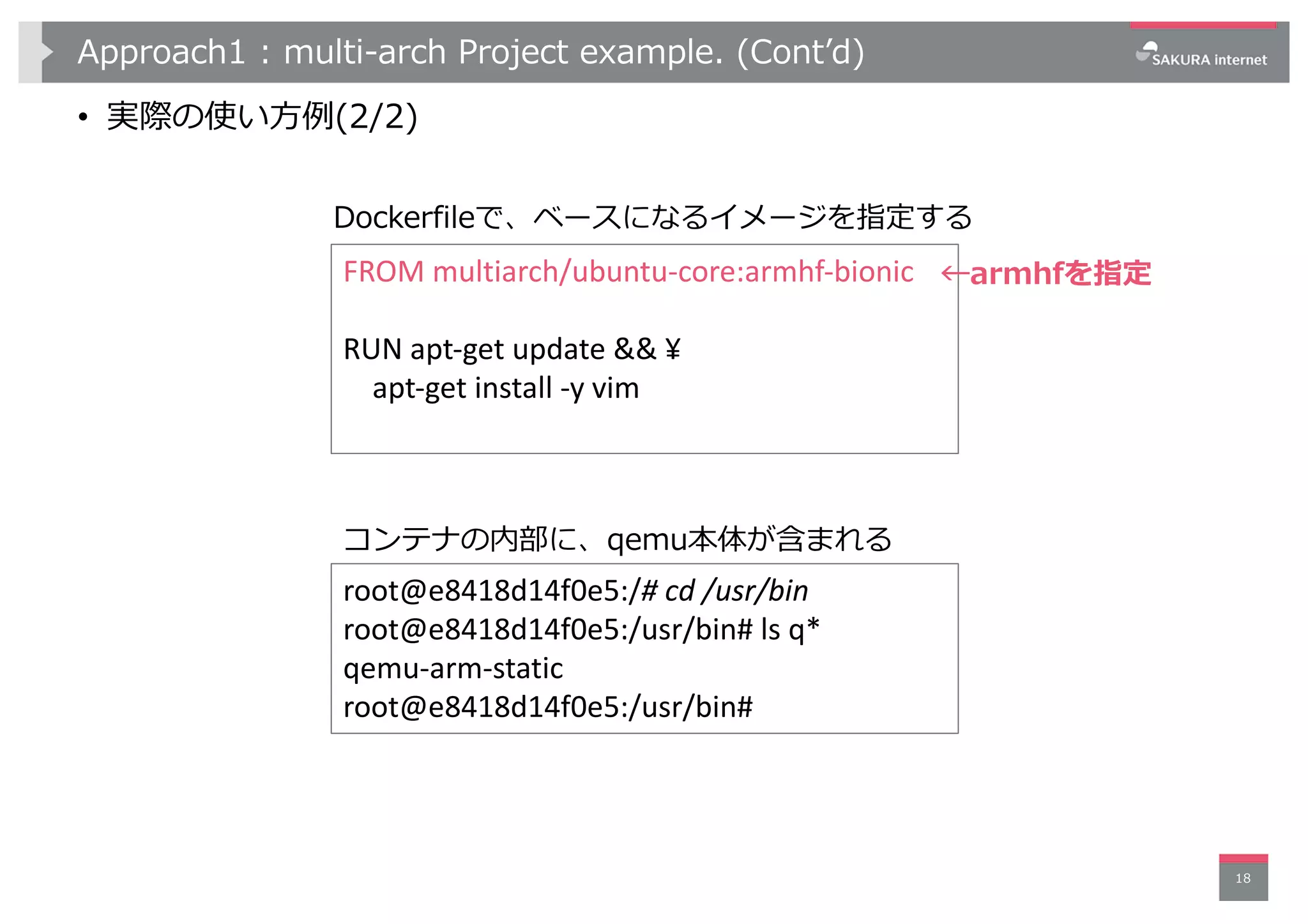 Approach1 : multi-arch Project example. (Contʼd)
• 実際の使い⽅例(2/2)
18
Dockerfileで、ベースになるイメージを指定する
FROM multiarch/ubuntu-core:armhf-bionic
RUN apt-get update && ¥
apt-get install -y vim
root@e8418d14f0e5:/# cd /usr/bin
root@e8418d14f0e5:/usr/bin# ls q*
qemu-arm-static
root@e8418d14f0e5:/usr/bin#
コンテナの内部に、qemu本体が含まれる
←armhfを指定
 