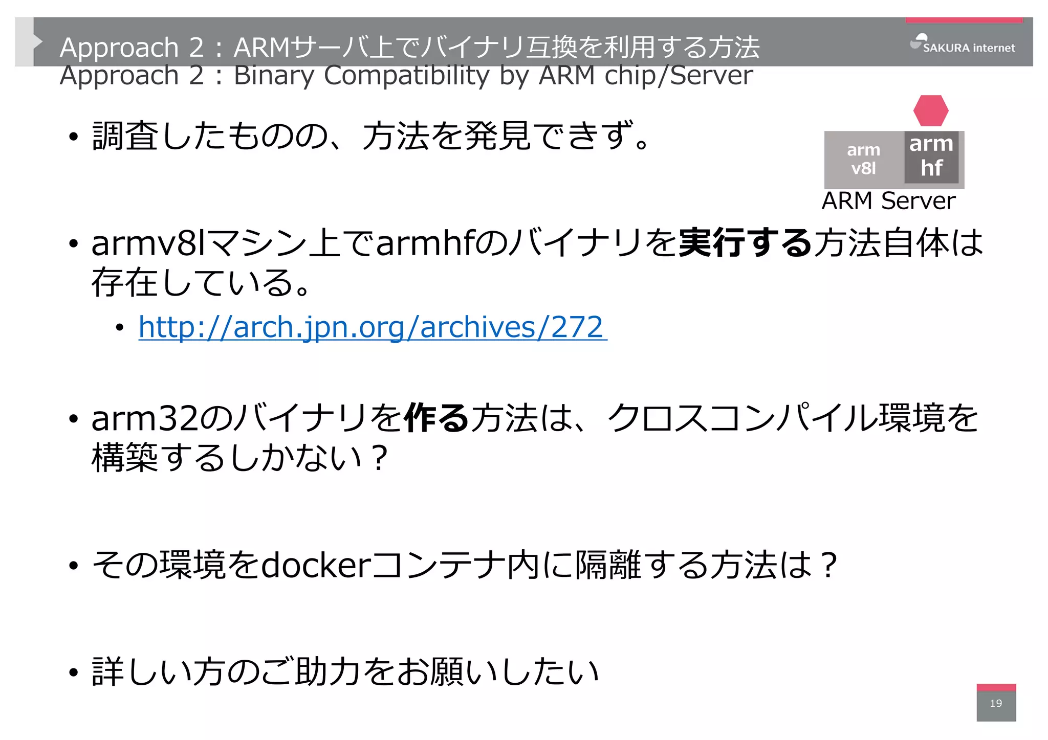 Approach 2 : ARMサーバ上でバイナリ互換を利⽤する⽅法
Approach 2 : Binary Compatibility by ARM chip/Server
• 調査したものの、⽅法を発⾒できず。
• armv8lマシン上でarmhfのバイナリを実⾏する⽅法⾃体は
存在している。
• http://arch.jpn.org/archives/272
• arm32のバイナリを作る⽅法は、クロスコンパイル環境を
構築するしかない︖
• その環境をdockerコンテナ内に隔離する⽅法は︖
• 詳しい⽅のご助⼒をお願いしたい
19
ARM Server
arm
v8l
arm
hf
 