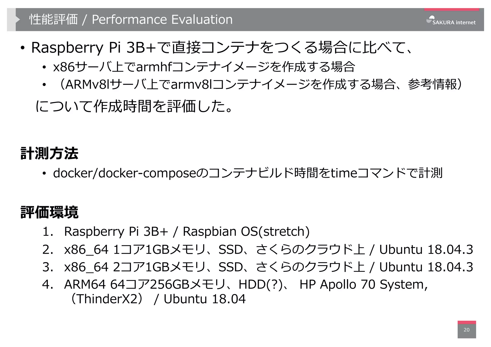 性能評価 / Performance Evaluation
• Raspberry Pi 3B+で直接コンテナをつくる場合に⽐べて、
• x86サーバ上でarmhfコンテナイメージを作成する場合
• （ARMv8lサーバ上でarmv8lコンテナイメージを作成する場合、参考情報）
について作成時間を評価した。
計測⽅法
• docker/docker-composeのコンテナビルド時間をtimeコマンドで計測
評価環境
1. Raspberry Pi 3B+ / Raspbian OS(stretch)
2. x86_64 1コア1GBメモリ、SSD、さくらのクラウド上 / Ubuntu 18.04.3
3. x86_64 2コア1GBメモリ、SSD、さくらのクラウド上 / Ubuntu 18.04.3
4. ARM64 64コア256GBメモリ、HDD(?)、 HP Apollo 70 System,
（ThinderX2） / Ubuntu 18.04
20
 