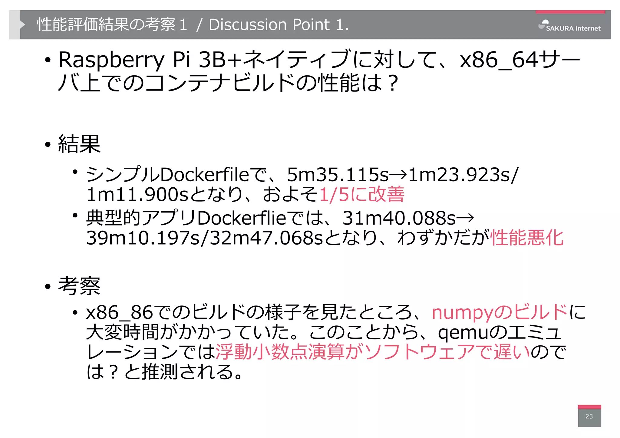 性能評価結果の考察１ / Discussion Point 1.
• Raspberry Pi 3B+ネイティブに対して、x86_64サー
バ上でのコンテナビルドの性能は︖
• 結果
• シンプルDockerfileで、5m35.115s→1m23.923s/
1m11.900sとなり、およそ1/5に改善
• 典型的アプリDockerflieでは、31m40.088s→
39m10.197s/32m47.068sとなり、わずかだが性能悪化
• 考察
• x86_86でのビルドの様⼦を⾒たところ、numpyのビルドに
⼤変時間がかかっていた。このことから、qemuのエミュ
レーションでは浮動⼩数点演算がソフトウェアで遅いので
は︖と推測される。
23
 