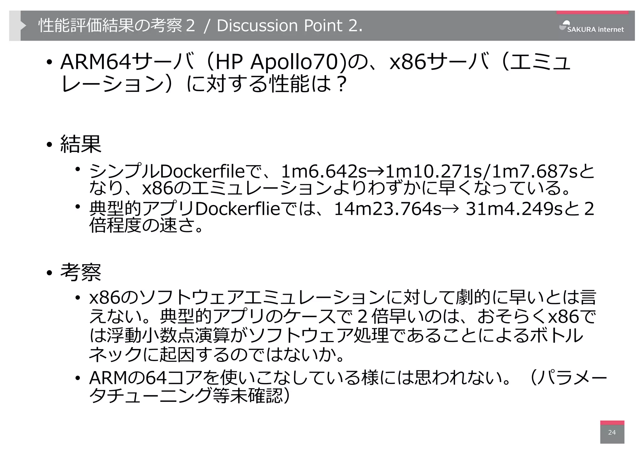 性能評価結果の考察２ / Discussion Point 2.
• ARM64サーバ（HP Apollo70)の、x86サーバ（エミュ
レーション）に対する性能は︖
• 結果
• シンプルDockerfileで、1m6.642s→1m10.271s/1m7.687sと
なり、x86のエミュレーションよりわずかに早くなっている。
• 典型的アプリDockerflieでは、14m23.764s→ 31m4.249sと２
倍程度の速さ。
• 考察
• x86のソフトウェアエミュレーションに対して劇的に早いとは⾔
えない。典型的アプリのケースで２倍早いのは、おそらくx86で
は浮動⼩数点演算がソフトウェア処理であることによるボトル
ネックに起因するのではないか。
• ARMの64コアを使いこなしている様には思われない。（パラメー
タチューニング等未確認）
24
 