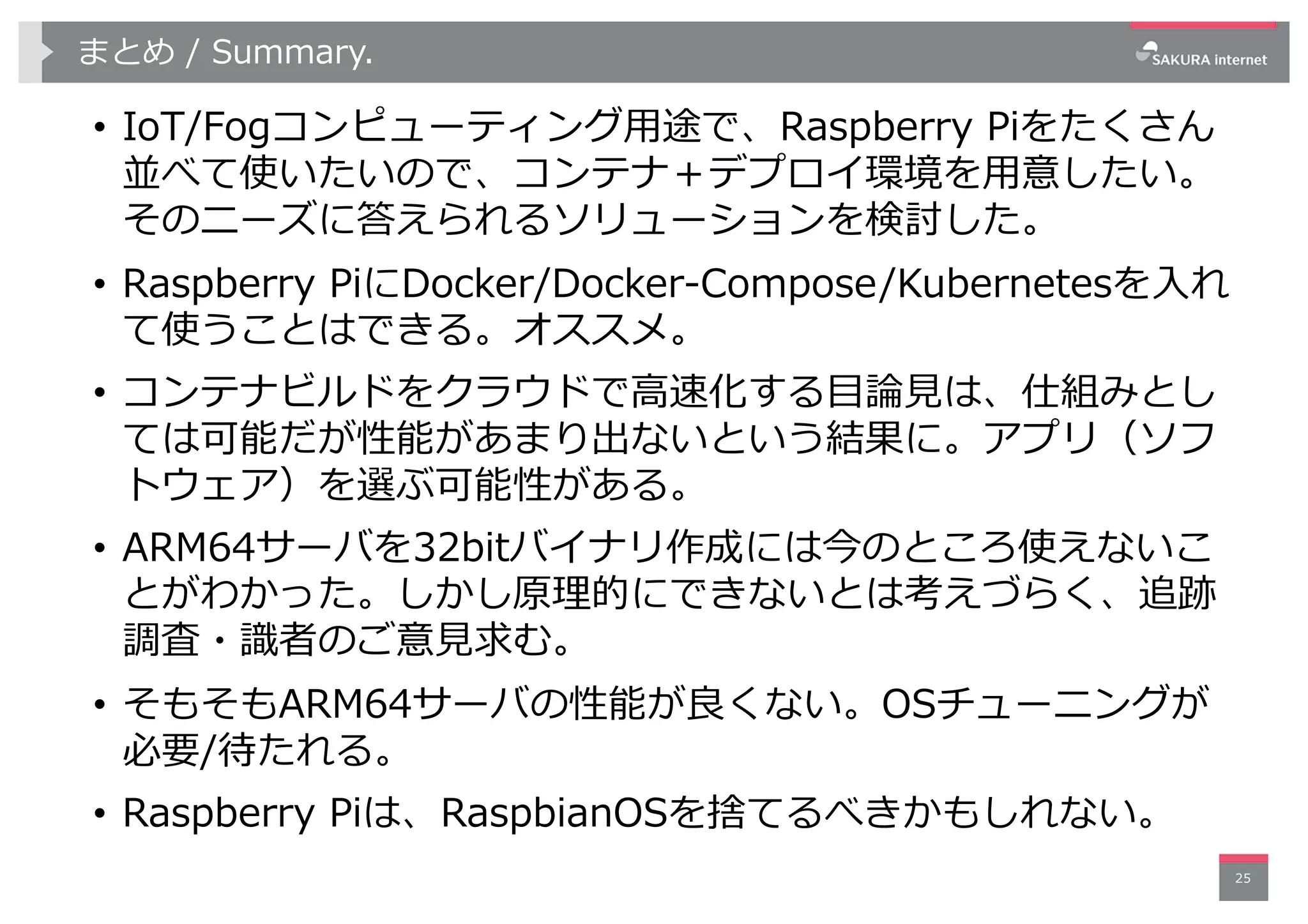 まとめ / Summary.
• IoT/Fogコンピューティング⽤途で、Raspberry Piをたくさん
並べて使いたいので、コンテナ＋デプロイ環境を⽤意したい。
そのニーズに答えられるソリューションを検討した。
• Raspberry PiにDocker/Docker-Compose/Kubernetesを⼊れ
て使うことはできる。オススメ。
• コンテナビルドをクラウドで⾼速化する⽬論⾒は、仕組みとし
ては可能だが性能があまり出ないという結果に。アプリ（ソフ
トウェア）を選ぶ可能性がある。
• ARM64サーバを32bitバイナリ作成には今のところ使えないこ
とがわかった。しかし原理的にできないとは考えづらく、追跡
調査・識者のご意⾒求む。
• そもそもARM64サーバの性能が良くない。OSチューニングが
必要/待たれる。
• Raspberry Piは、RaspbianOSを捨てるべきかもしれない。
25
 