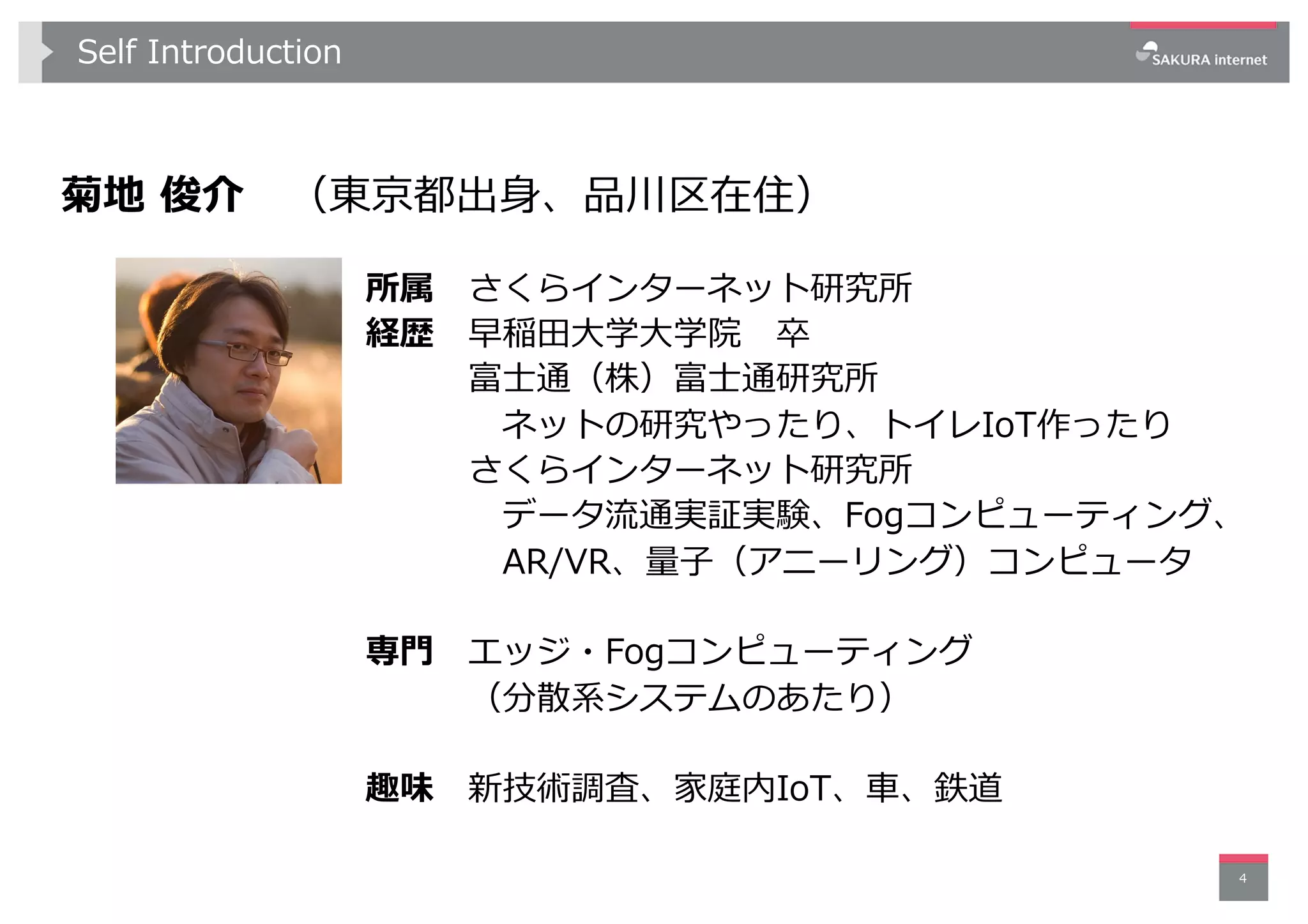 Self Introduction
菊地 俊介 （東京都出⾝、品川区在住）
4
所属 さくらインターネット研究所
経歴 早稲⽥⼤学⼤学院 卒
富⼠通（株）富⼠通研究所
ネットの研究やったり、トイレIoT作ったり
さくらインターネット研究所
データ流通実証実験、Fogコンピューティング、
AR/VR、量⼦（アニーリング）コンピュータ
専⾨ エッジ・Fogコンピューティング
（分散系システムのあたり）
趣味 新技術調査、家庭内IoT、⾞、鉄道
 