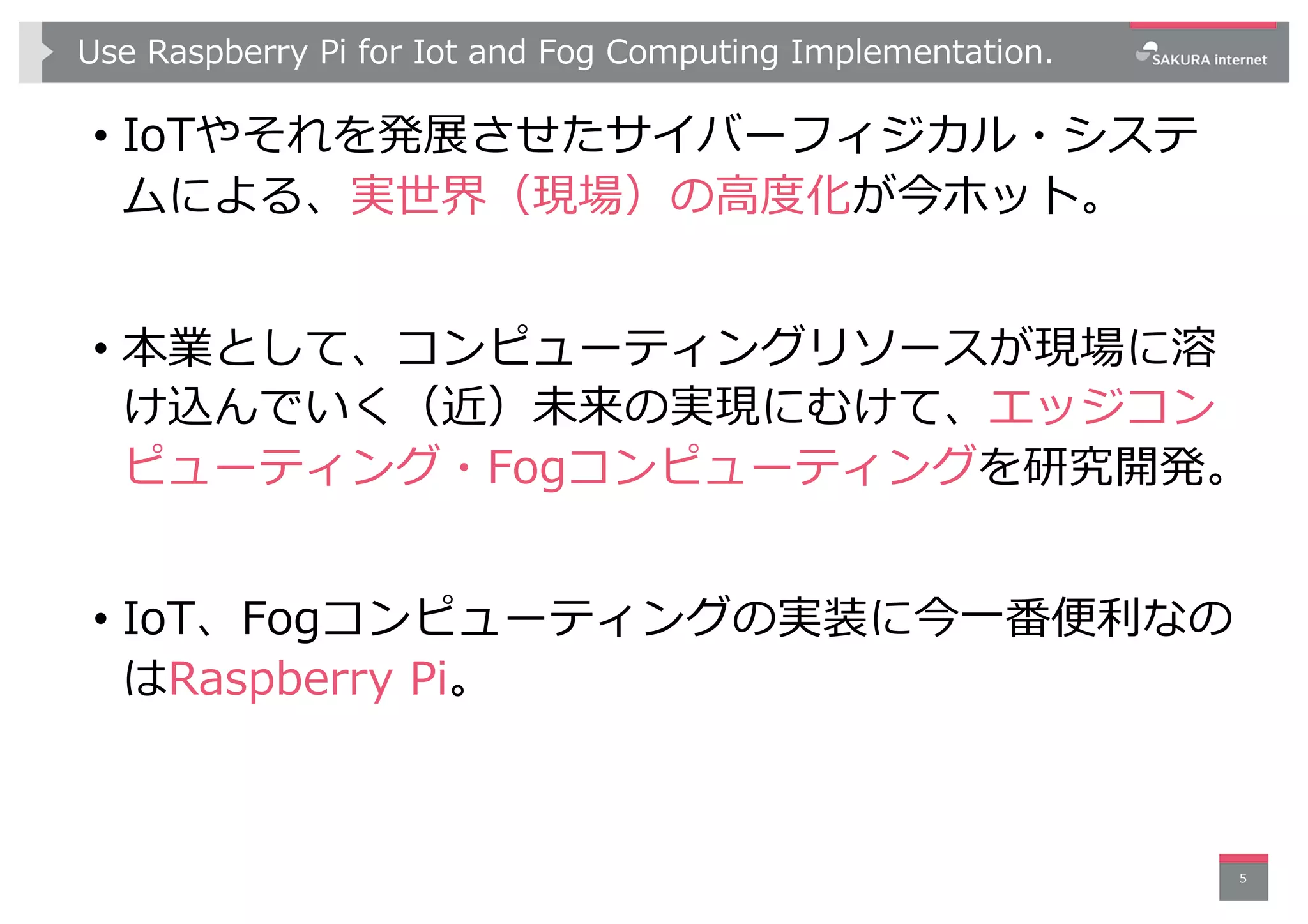 Use Raspberry Pi for Iot and Fog Computing Implementation.
• IoTやそれを発展させたサイバーフィジカル・システ
ムによる、実世界（現場）の⾼度化が今ホット。
• 本業として、コンピューティングリソースが現場に溶
け込んでいく（近）未来の実現にむけて、エッジコン
ピューティング・Fogコンピューティングを研究開発。
• IoT、Fogコンピューティングの実装に今⼀番便利なの
はRaspberry Pi。
5
 