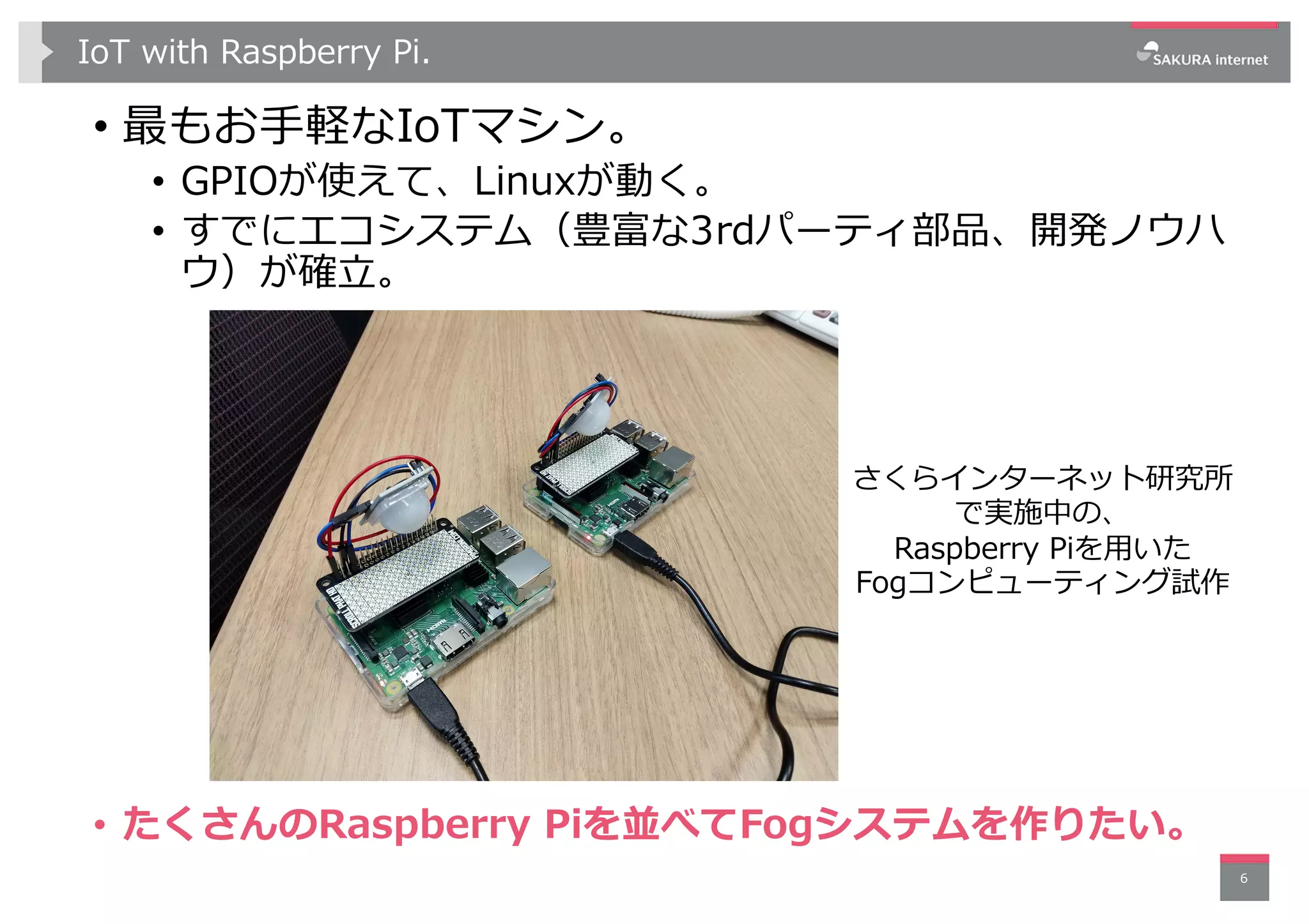 IoT with Raspberry Pi.
• 最もお⼿軽なIoTマシン。
• GPIOが使えて、Linuxが動く。
• すでにエコシステム（豊富な3rdパーティ部品、開発ノウハ
ウ）が確⽴。
6
さくらインターネット研究所
で実施中の、
Raspberry Piを⽤いた
Fogコンピューティング試作
• たくさんのRaspberry Piを並べてFogシステムを作りたい。
 