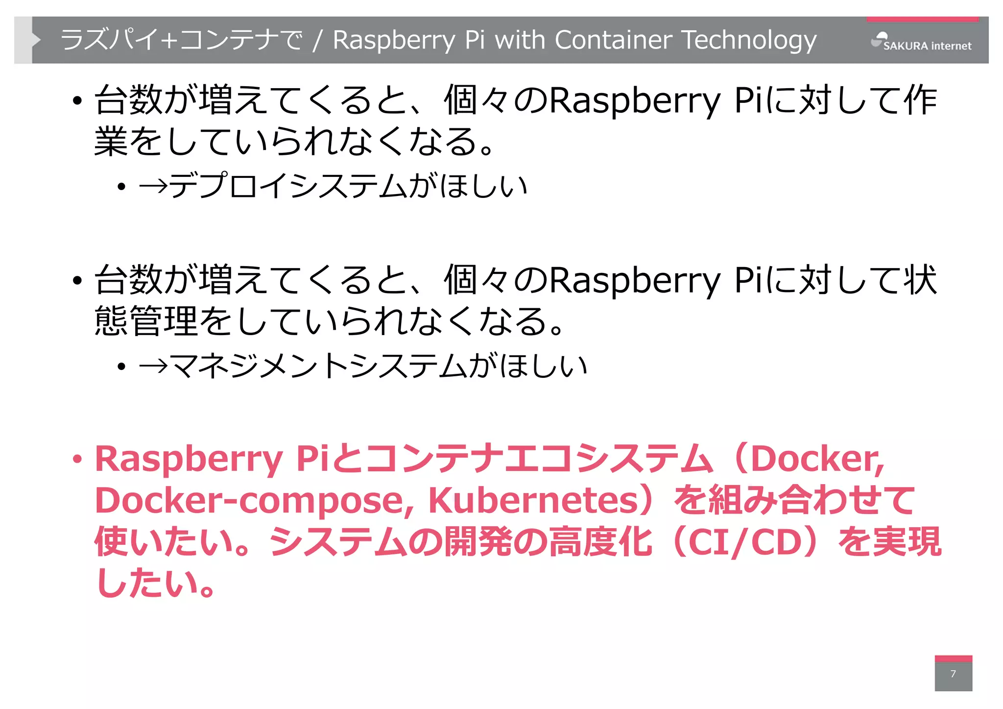 ラズパイ+コンテナで / Raspberry Pi with Container Technology
• 台数が増えてくると、個々のRaspberry Piに対して作
業をしていられなくなる。
• →デプロイシステムがほしい
• 台数が増えてくると、個々のRaspberry Piに対して状
態管理をしていられなくなる。
• →マネジメントシステムがほしい
• Raspberry Piとコンテナエコシステム（Docker,
Docker-compose, Kubernetes）を組み合わせて
使いたい。システムの開発の⾼度化（CI/CD）を実現
したい。
7
 