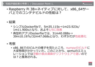 性能評価結果の考察１ / Discussion Point 1.
• Raspberry Pi 3B+ネイティブに対して、x86_64サー
バ上でのコンテナビルドの性能は︖
• 結果
• シンプルDockerfileで、5m35.115s→1m...