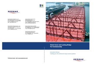 cover bridge프린트 1904.1.14:43AM페이지1001PDF-in
    &




                                                                                                                                                                                                                                                               www.seohae-ms.com




                   Seohae Marine System Co., Ltd                 Seohae Sales & Services B.V.
                   597-2, Hadan-Dong, Saha-Gu, Busan, Korea.     Mandenmakerstraat 120
                   Tel. + 82 51 204 8408 Fax. + 82 51 208 9492   NL-3194 DG Rotterdam-Hoogvliet
                   E mail : seohae@seohae-ms.com                 Tel. + 31(0)10 4293222 Fax. + 31(0)10 4281103
                   Web : www.seohae-ms.com                       E mail : info@seohae-rotterdam.nl
                                                                 Web : www.seohae-aftersales.com




                   Seohae Marine Engineering Co., Ltd            Seohae Sales & Services GmbH
                   342-8, Nabul-Li, Samho-Eup, Yeongam-Gun,      Reiherstiegdeich 50 D-21107 Hamburg, Germany
                   Jeonranam-Do, Korea.                          Tel. + 49(0)40 787741 Fax. + 49(0)70 7893160
                   Tel. + 82 61 463 8401 Fax. + 82 61 463 8405   E mail : service@seohae-hh.de
                   E mail : sme@seohae-ms.com


                                                                 Seohae Sales & Services A.S.
                                                                 Generatorvej 4B DK-2730 Herlev
                                                                 Tel. + 45 (0)44444455 Fax. + 45 (0)44444485
                                                                 E mail : info@seohae.dk




                                                                                                                                                                                                              Hatch Cover and Lashing Bridge
                                                                                                                                                                                                              For Containership
                                                                                                                 SEOHAE PR Oct 2007 All Rights Reserved. Subject to change without notice. Printed in Korea




                                                                                                                                                                                                              Innovative Partner
                                                                                                                                                                                                              Leading you into advanced cargo access systems


                   To find out more, visit www.seohae-ms.com
 