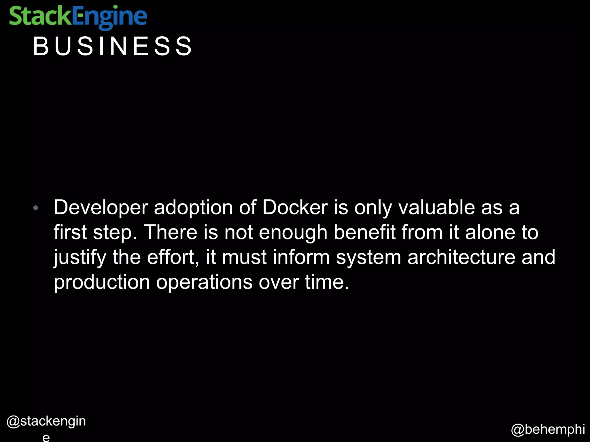 @behemphi
@stackengin
B U S I N E S S
• Developer adoption of Docker is only valuable as a
first step. There is not enough benefit from it alone to
justify the effort, it must inform system architecture and
production operations over time.
 