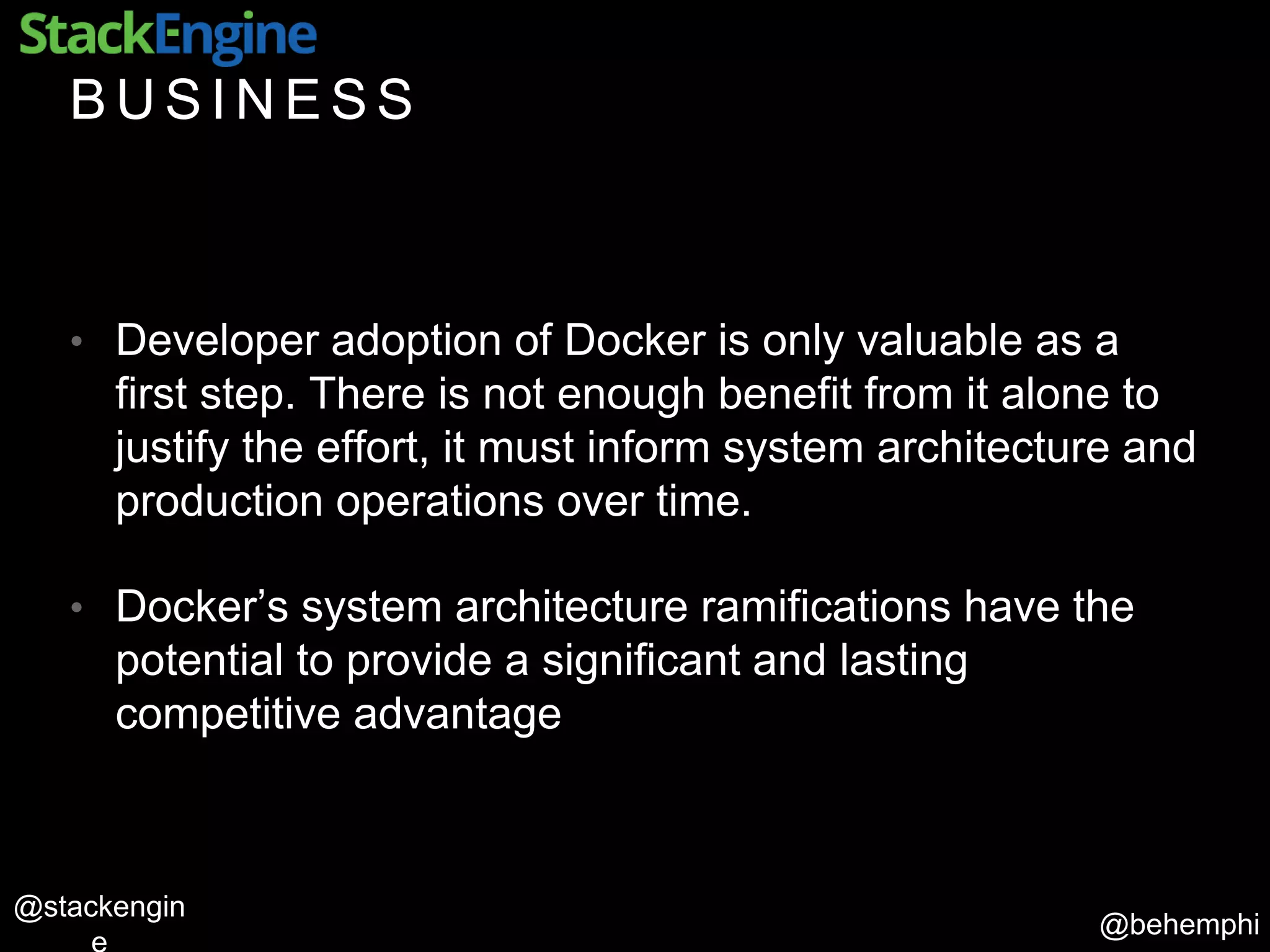@behemphi
@stackengin
B U S I N E S S
• Developer adoption of Docker is only valuable as a
first step. There is not enough benefit from it alone to
justify the effort, it must inform system architecture and
production operations over time.
• Docker’s system architecture ramifications have the
potential to provide a significant and lasting
competitive advantage
 