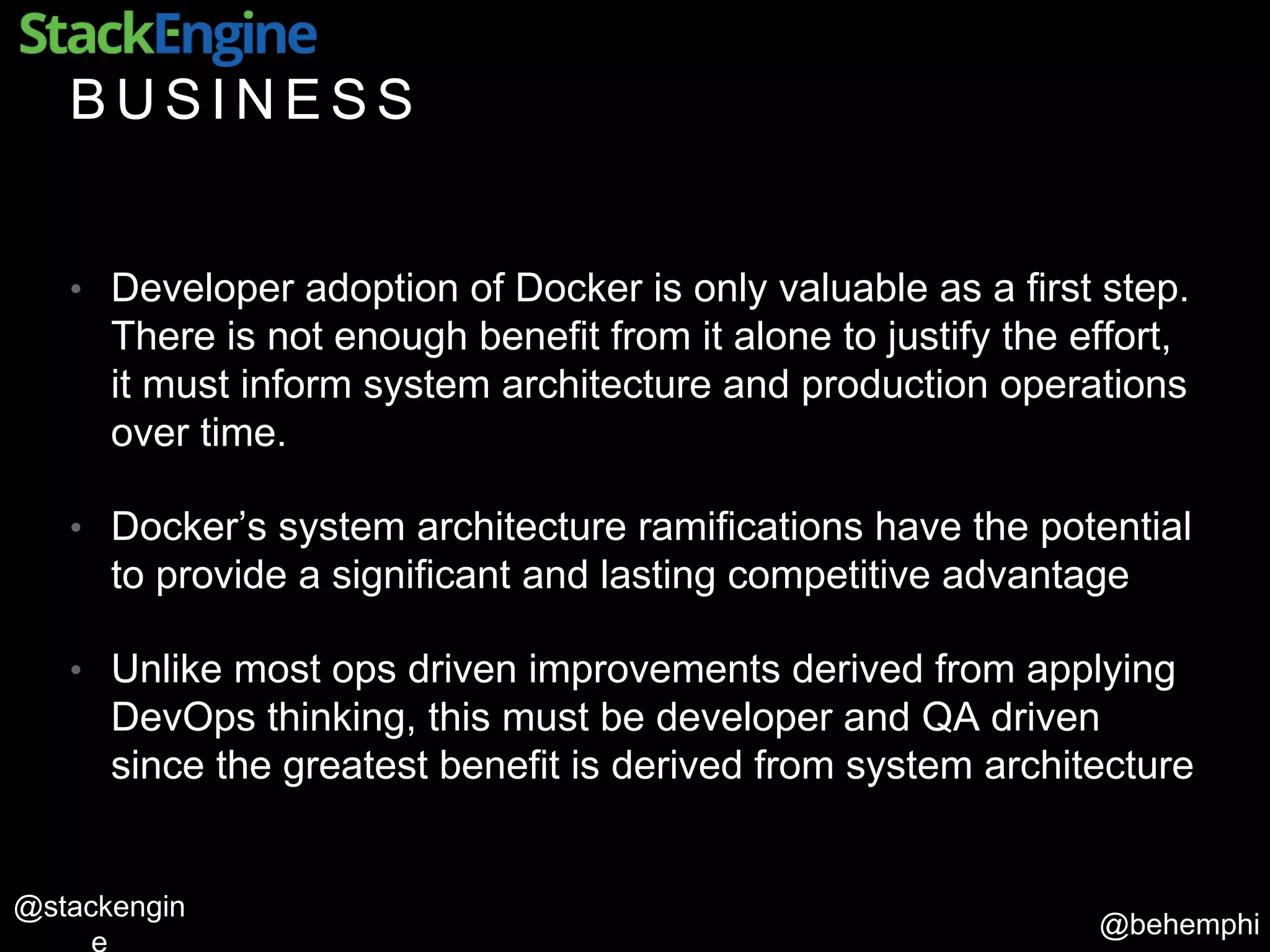 @behemphi
@stackengin
B U S I N E S S
• Developer adoption of Docker is only valuable as a first step.
There is not enough benefit from it alone to justify the effort,
it must inform system architecture and production operations
over time.
• Docker’s system architecture ramifications have the potential
to provide a significant and lasting competitive advantage
• Unlike most ops driven improvements derived from applying
DevOps thinking, this must be developer and QA driven
since the greatest benefit is derived from system architecture
 