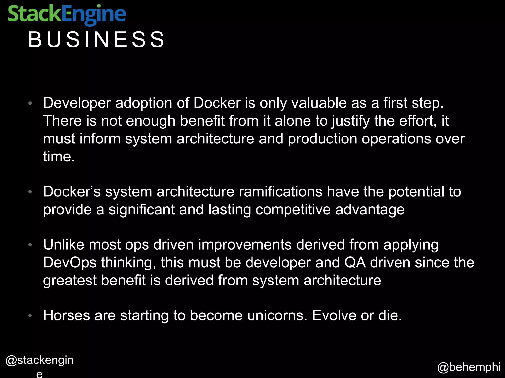 @behemphi
@stackengin
B U S I N E S S
• Developer adoption of Docker is only valuable as a first step.
There is not enough benefit from it alone to justify the effort, it
must inform system architecture and production operations over
time.
• Docker’s system architecture ramifications have the potential to
provide a significant and lasting competitive advantage
• Unlike most ops driven improvements derived from applying
DevOps thinking, this must be developer and QA driven since the
greatest benefit is derived from system architecture
• Horses are starting to become unicorns. Evolve or die.
 