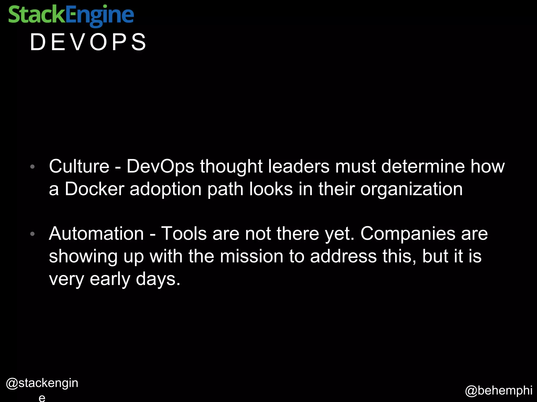 @behemphi
@stackengin
D E V O P S
• Culture - DevOps thought leaders must determine how
a Docker adoption path looks in their organization
• Automation - Tools are not there yet. Companies are
showing up with the mission to address this, but it is
very early days.
 