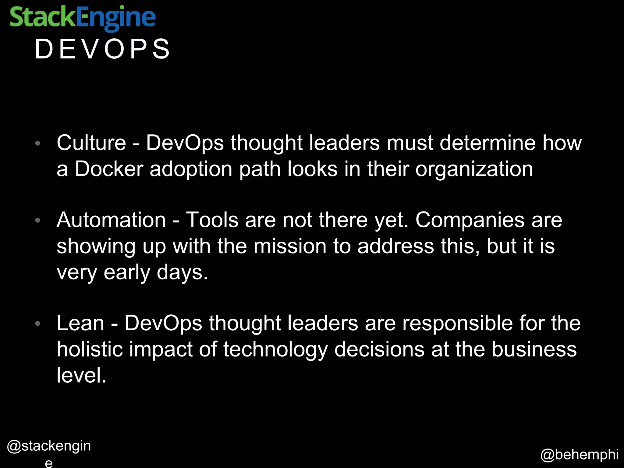 @behemphi
@stackengin
D E V O P S
• Culture - DevOps thought leaders must determine how
a Docker adoption path looks in their organization
• Automation - Tools are not there yet. Companies are
showing up with the mission to address this, but it is
very early days.
• Lean - DevOps thought leaders are responsible for the
holistic impact of technology decisions at the business
level.
 