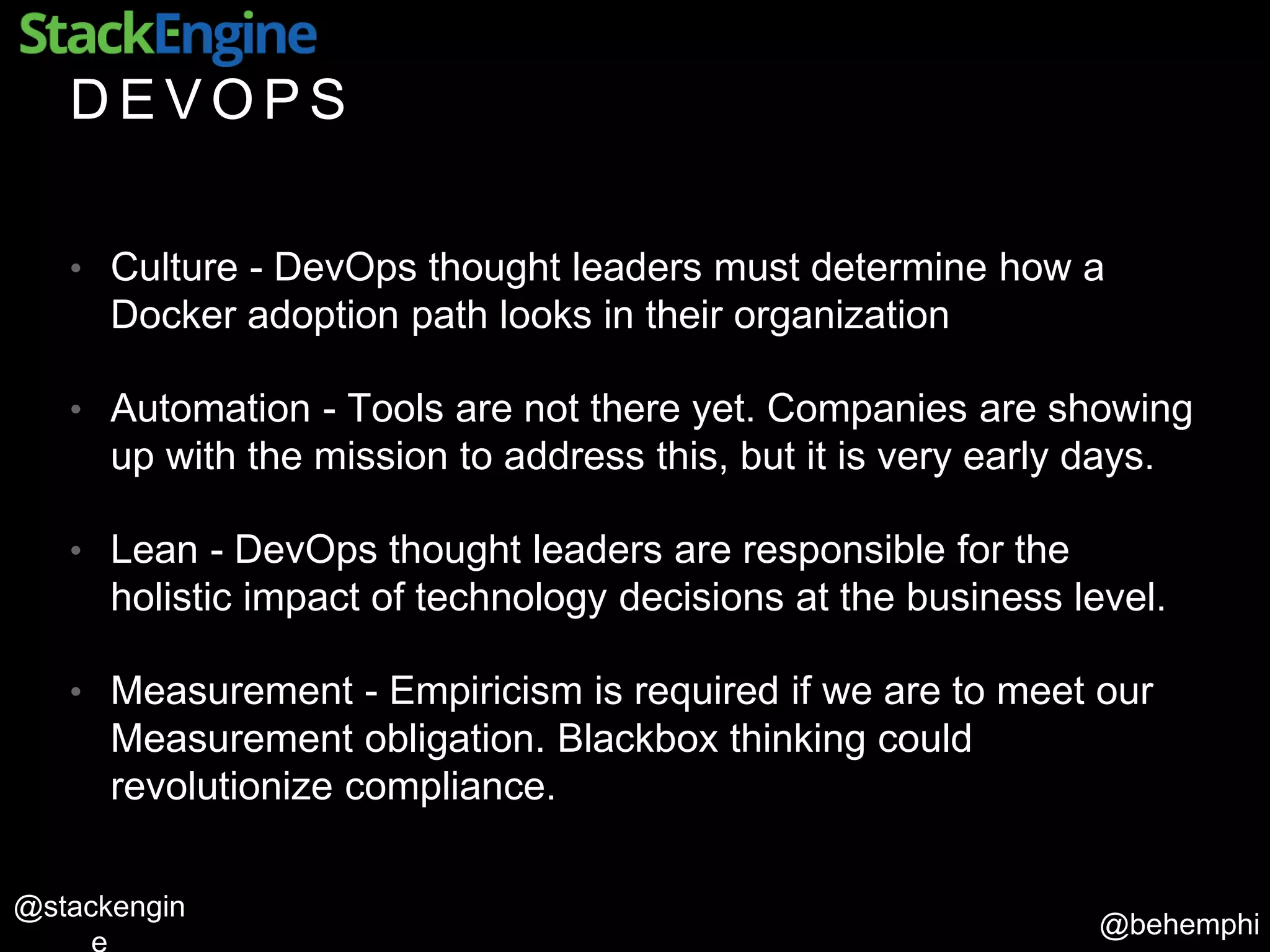 @behemphi
@stackengin
D E V O P S
• Culture - DevOps thought leaders must determine how a
Docker adoption path looks in their organization
• Automation - Tools are not there yet. Companies are showing
up with the mission to address this, but it is very early days.
• Lean - DevOps thought leaders are responsible for the
holistic impact of technology decisions at the business level.
• Measurement - Empiricism is required if we are to meet our
Measurement obligation. Blackbox thinking could
revolutionize compliance.
 