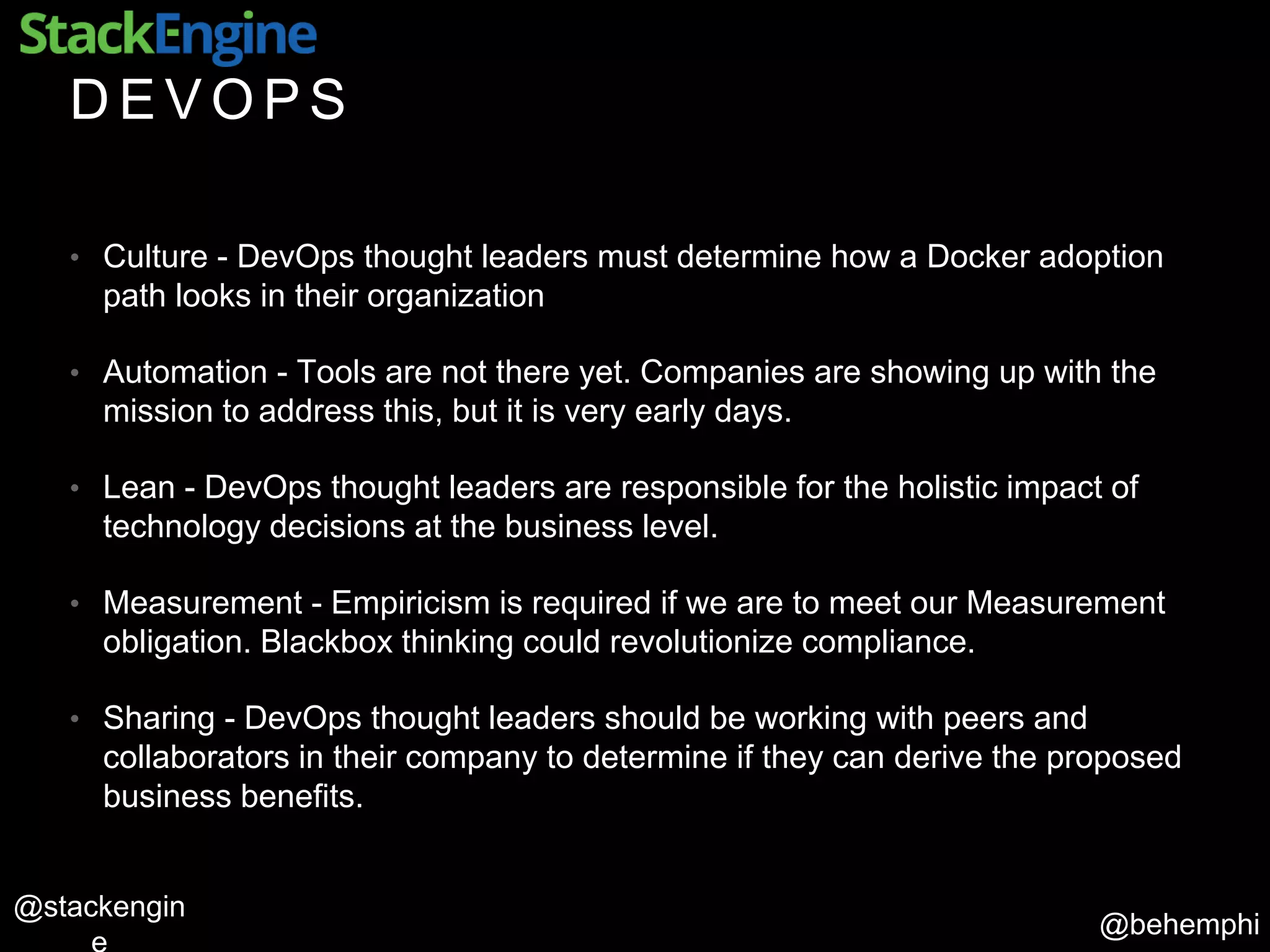 @behemphi
@stackengin
D E V O P S
• Culture - DevOps thought leaders must determine how a Docker adoption
path looks in their organization
• Automation - Tools are not there yet. Companies are showing up with the
mission to address this, but it is very early days.
• Lean - DevOps thought leaders are responsible for the holistic impact of
technology decisions at the business level.
• Measurement - Empiricism is required if we are to meet our Measurement
obligation. Blackbox thinking could revolutionize compliance.
• Sharing - DevOps thought leaders should be working with peers and
collaborators in their company to determine if they can derive the proposed
business benefits.
 