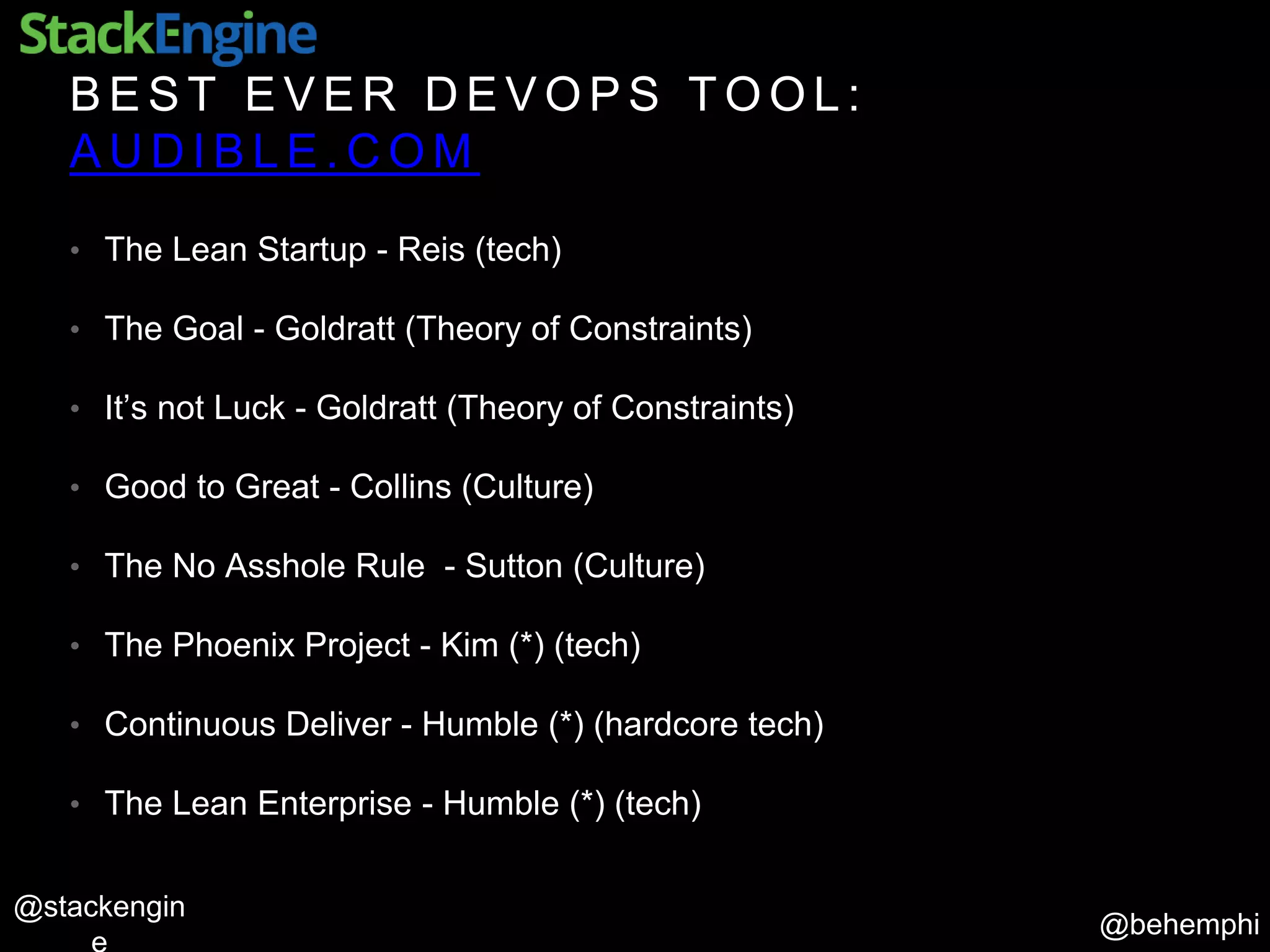 @behemphi
@stackengin
B E S T E V E R D E V O P S T O O L :
A U D I B L E . C O M
• The Lean Startup - Reis (tech)
• The Goal - Goldratt (Theory of Constraints)
• It’s not Luck - Goldratt (Theory of Constraints)
• Good to Great - Collins (Culture)
• The No Asshole Rule - Sutton (Culture)
• The Phoenix Project - Kim (*) (tech)
• Continuous Deliver - Humble (*) (hardcore tech)
• The Lean Enterprise - Humble (*) (tech)
 