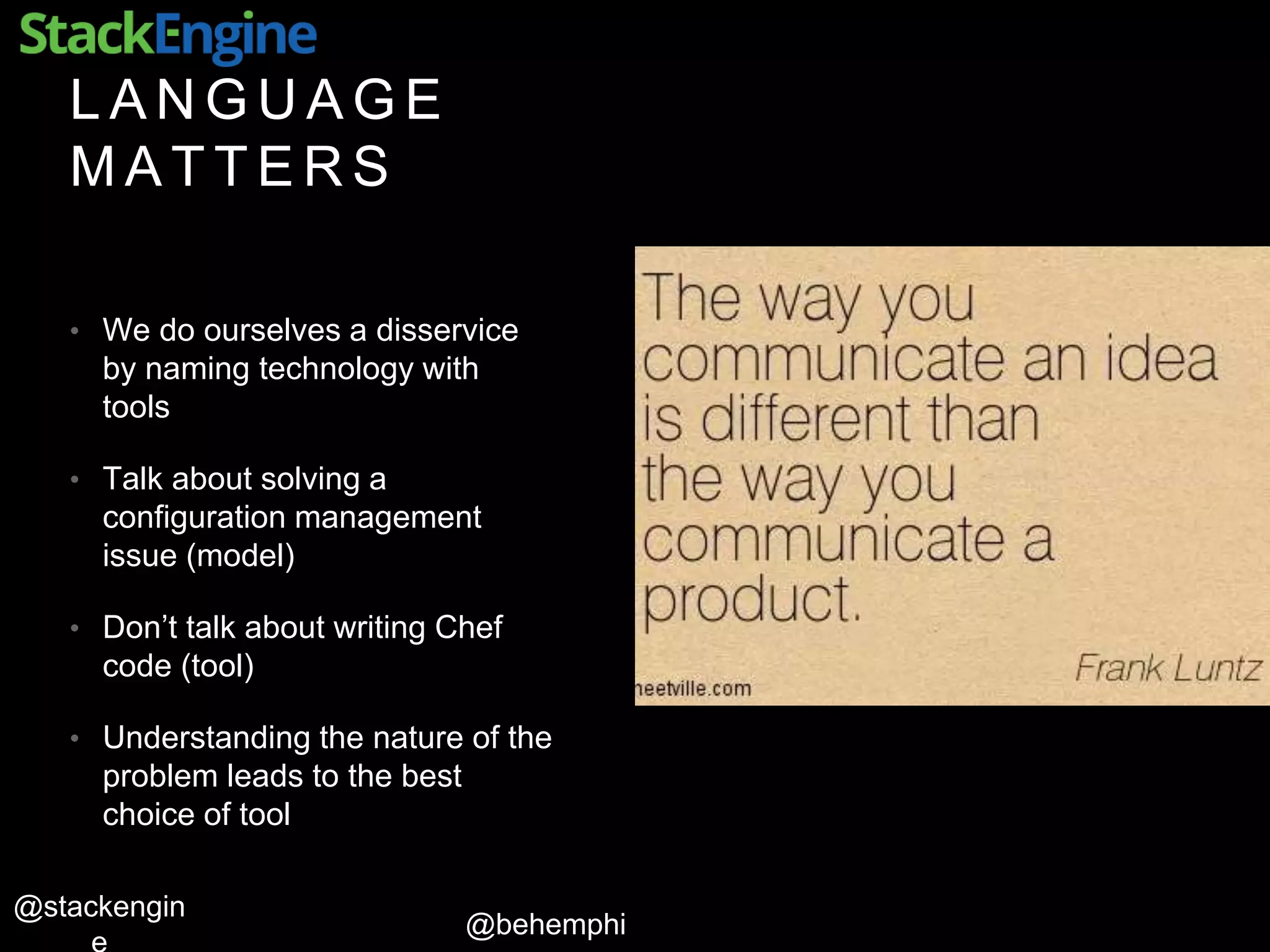 @behemphi
@stackengin
L A N G U A G E
M A T T E R S
• We do ourselves a disservice
by naming technology with
tools
• Talk about solving a
configuration management
issue (model)
• Don’t talk about writing Chef
code (tool)
• Understanding the nature of the
problem leads to the best
choice of tool
 