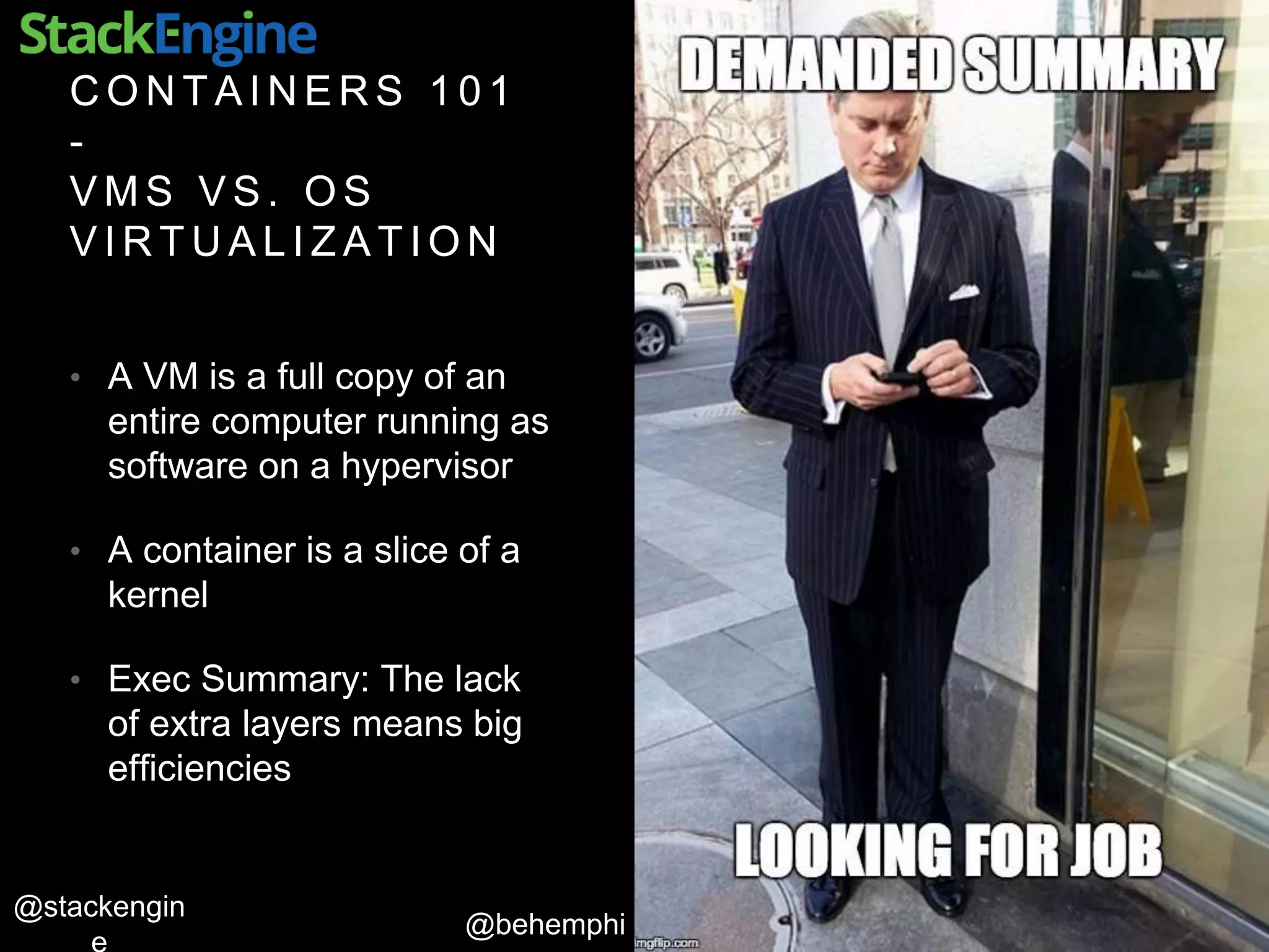 @behemphi
@stackengin
C O N T A I N E R S 1 0 1
-
V M S V S . O S
V I R T U A L I Z A T I O N
• A VM is a full copy of an
entire computer running as
software on a hypervisor
• A container is a slice of a
kernel
• Exec Summary: The lack
of extra layers means big
efficiencies
 
