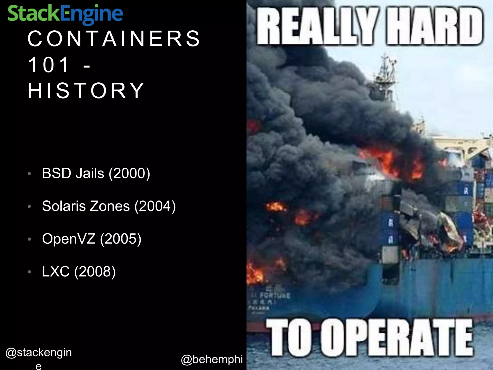 @behemphi
@stackengin
C O N T A I N E R S
1 0 1 -
H I S T O R Y
• BSD Jails (2000)
• Solaris Zones (2004)
• OpenVZ (2005)
• LXC (2008)
 