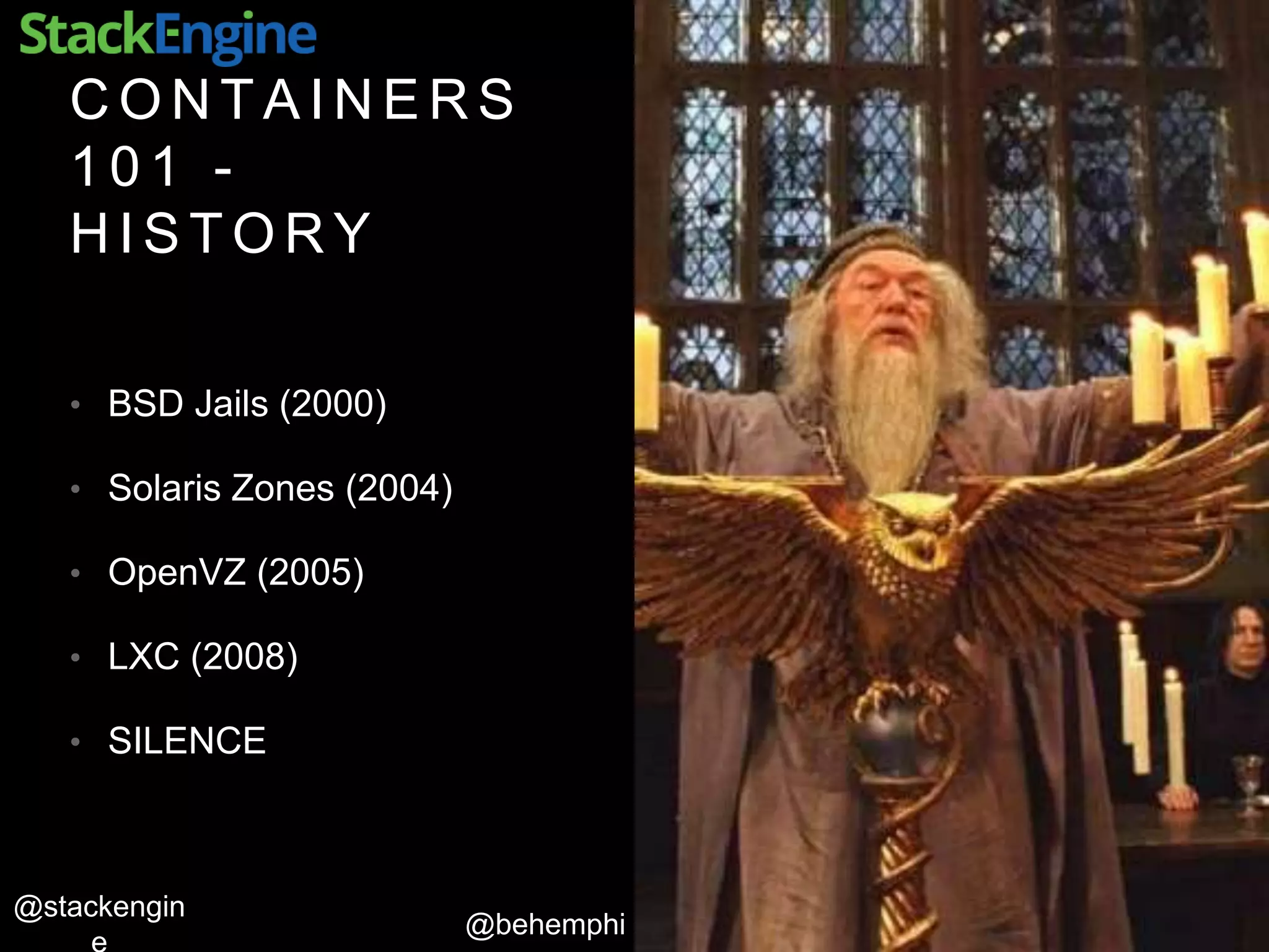 @behemphi
@stackengin
C O N T A I N E R S
1 0 1 -
H I S T O R Y
• BSD Jails (2000)
• Solaris Zones (2004)
• OpenVZ (2005)
• LXC (2008)
• SILENCE
 