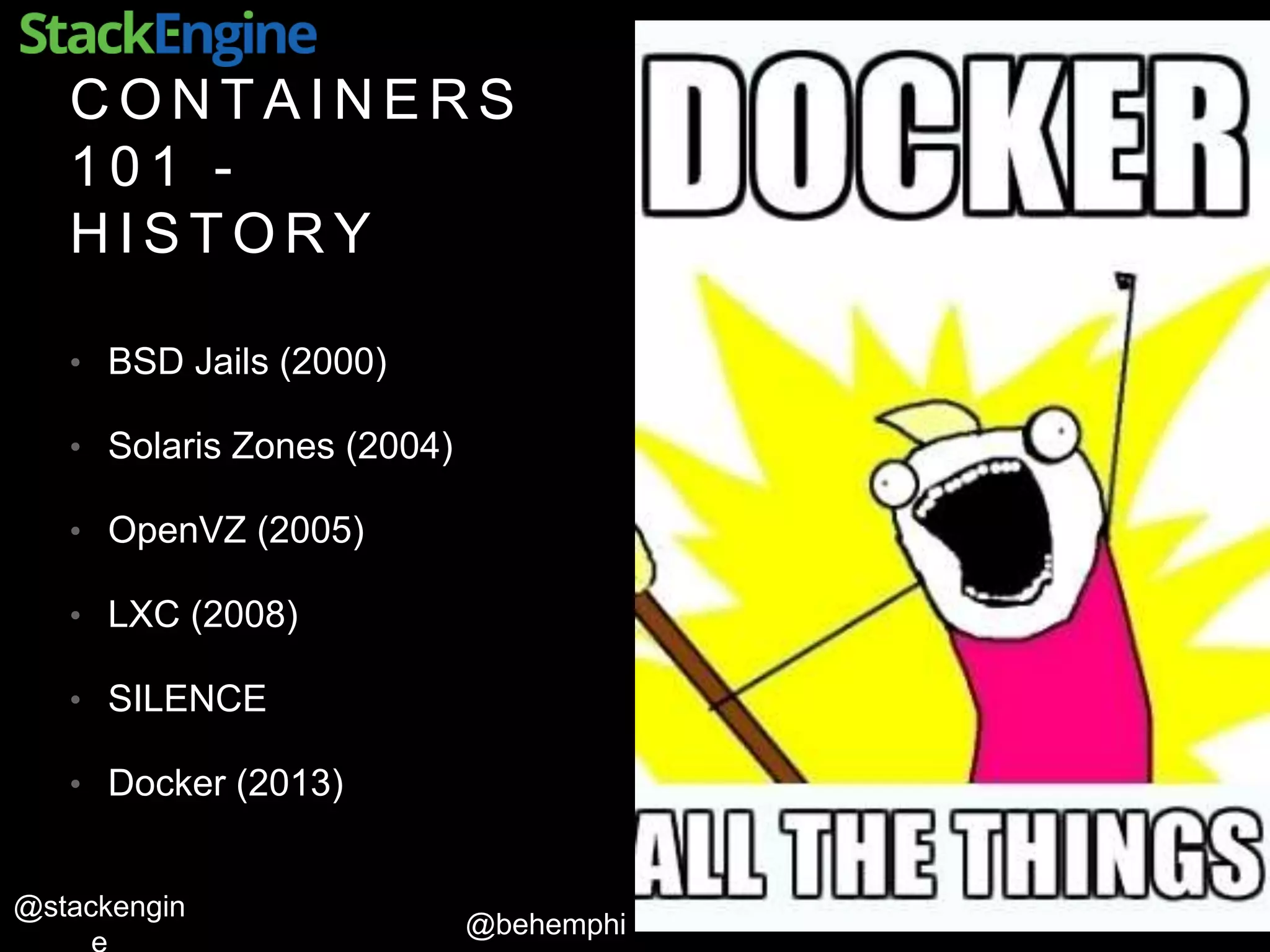 @behemphi
@stackengin
C O N T A I N E R S
1 0 1 -
H I S T O R Y
• BSD Jails (2000)
• Solaris Zones (2004)
• OpenVZ (2005)
• LXC (2008)
• SILENCE
• Docker (2013)
 