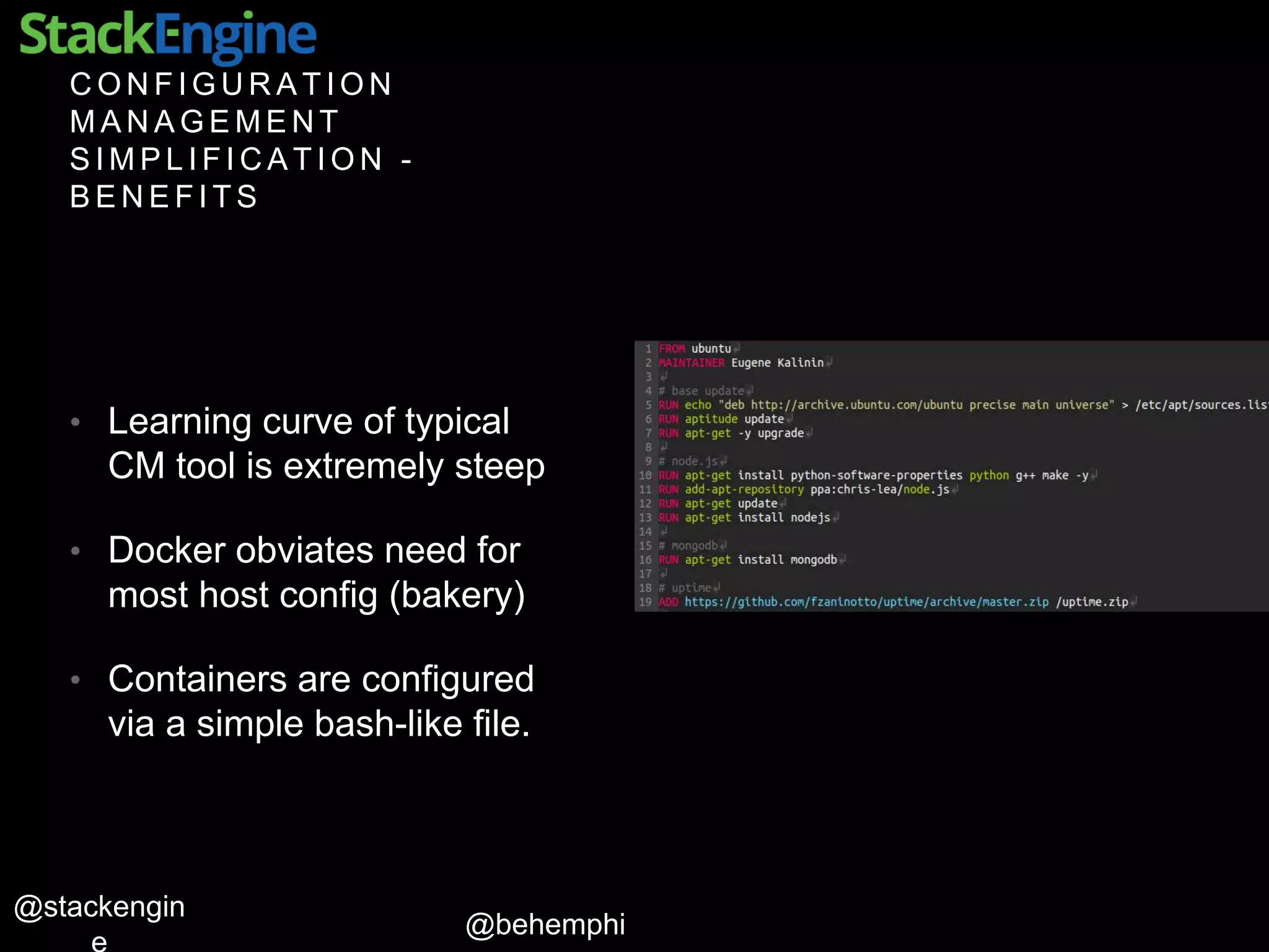 @behemphi
@stackengin
C O N F I G U R A T I O N
M A N A G E M E N T
S I M P L I F I C A T I O N -
B E N E F I T S
• Learning curve of typical
CM tool is extremely steep
• Docker obviates need for
most host config (bakery)
• Containers are configured
via a simple bash-like file.
 