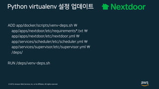 © 2019, Amazon Web Services, Inc. or its Affiliates. All rights reserved.
Python virtualenv 설정 업데이트
ADD app/docker/scripts/venv-deps.sh 
app/apps/nextdoor/etc/requirements*.txt 
app/apps/nextdoor/etc/nextdoor.yml 
app/services/scheduler/etc/scheduler.yml 
app/services/supervisor/etc/supervisor.yml 
/deps/
RUN /deps/venv-deps.sh
 