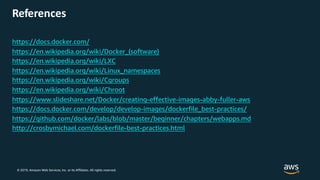 © 2019, Amazon Web Services, Inc. or its Affiliates. All rights reserved.
https://docs.docker.com/
https://en.wikipedia.org/wiki/Docker_(software)
https://en.wikipedia.org/wiki/LXC
https://en.wikipedia.org/wiki/Linux_namespaces
https://en.wikipedia.org/wiki/Cgroups
https://en.wikipedia.org/wiki/Chroot
https://www.slideshare.net/Docker/creating-effective-images-abby-fuller-aws
https://docs.docker.com/develop/develop-images/dockerfile_best-practices/
https://github.com/docker/labs/blob/master/beginner/chapters/webapps.md
http://crosbymichael.com/dockerfile-best-practices.html
References
 