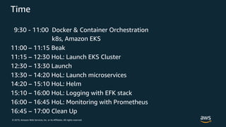 © 2019, Amazon Web Services, Inc. or its Affiliates. All rights reserved.
Time
9:30 - 11:00 Docker & Container Orchestration
k8s, Amazon EKS
11:00 – 11:15 Beak
11:15 – 12:30 HoL: Launch EKS Cluster
12:30 – 13:30 Launch
13:30 – 14:20 HoL: Launch microservices
14:20 – 15:10 HoL: Helm
15:10 – 16:00 HoL: Logging with EFK stack
16:00 – 16:45 HoL: Monitoring with Prometheus
16:45 – 17:00 Clean Up
 