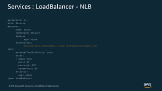 © 2019, Amazon Web Services, Inc. or its Affiliates. All rights reserved.
Services : LoadBalancer - NLB
apiVersion: v1
kind: Service
metadata:
name: nginx
namespace: default
labels:
app: nginx
annotations:
service.beta.kubernetes.io/aws-load-balancer-type: nlb
spec:
externalTrafficPolicy: Local
ports:
- name: http
port: 80
protocol: TCP
targetPort: 80
selector:
app: nginx
type: LoadBalancer
 