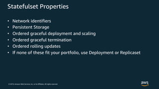 © 2019, Amazon Web Services, Inc. or its Affiliates. All rights reserved.
Statefulset Properties
• Network identifiers
• Persistent Storage
• Ordered graceful deployment and scaling
• Ordered graceful termination
• Ordered rolling updates
• If none of these fit your portfolio, use Deployment or Replicaset
 