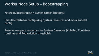 © 2019, Amazon Web Services, Inc. or its Affiliates. All rights reserved.
Worker Node Setup – Bootstrapping
/etc/eks/bootstrap.sh <cluster-name> [options]
Uses UserData for configuring System resources and extra Kubelet
config
Reserve compute resources for System Daemons (Kubelet, Container
runtime) and Pod eviction thresholds
 