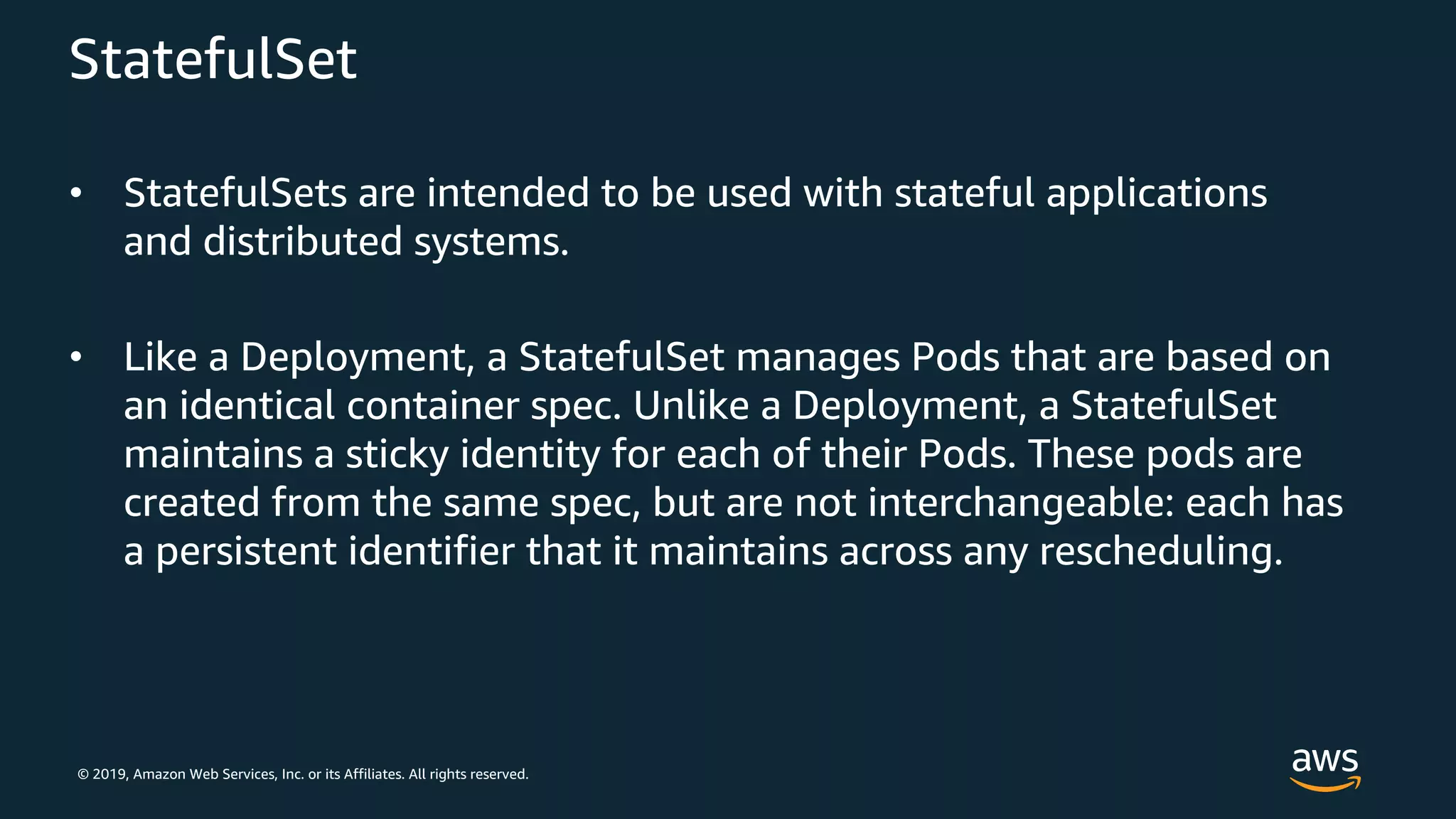 © 2019, Amazon Web Services, Inc. or its Affiliates. All rights reserved.
StatefulSet
• StatefulSets are intended to be used with stateful applications
and distributed systems.
• Like a Deployment, a StatefulSet manages Pods that are based on
an identical container spec. Unlike a Deployment, a StatefulSet
maintains a sticky identity for each of their Pods. These pods are
created from the same spec, but are not interchangeable: each has
a persistent identifier that it maintains across any rescheduling.
 