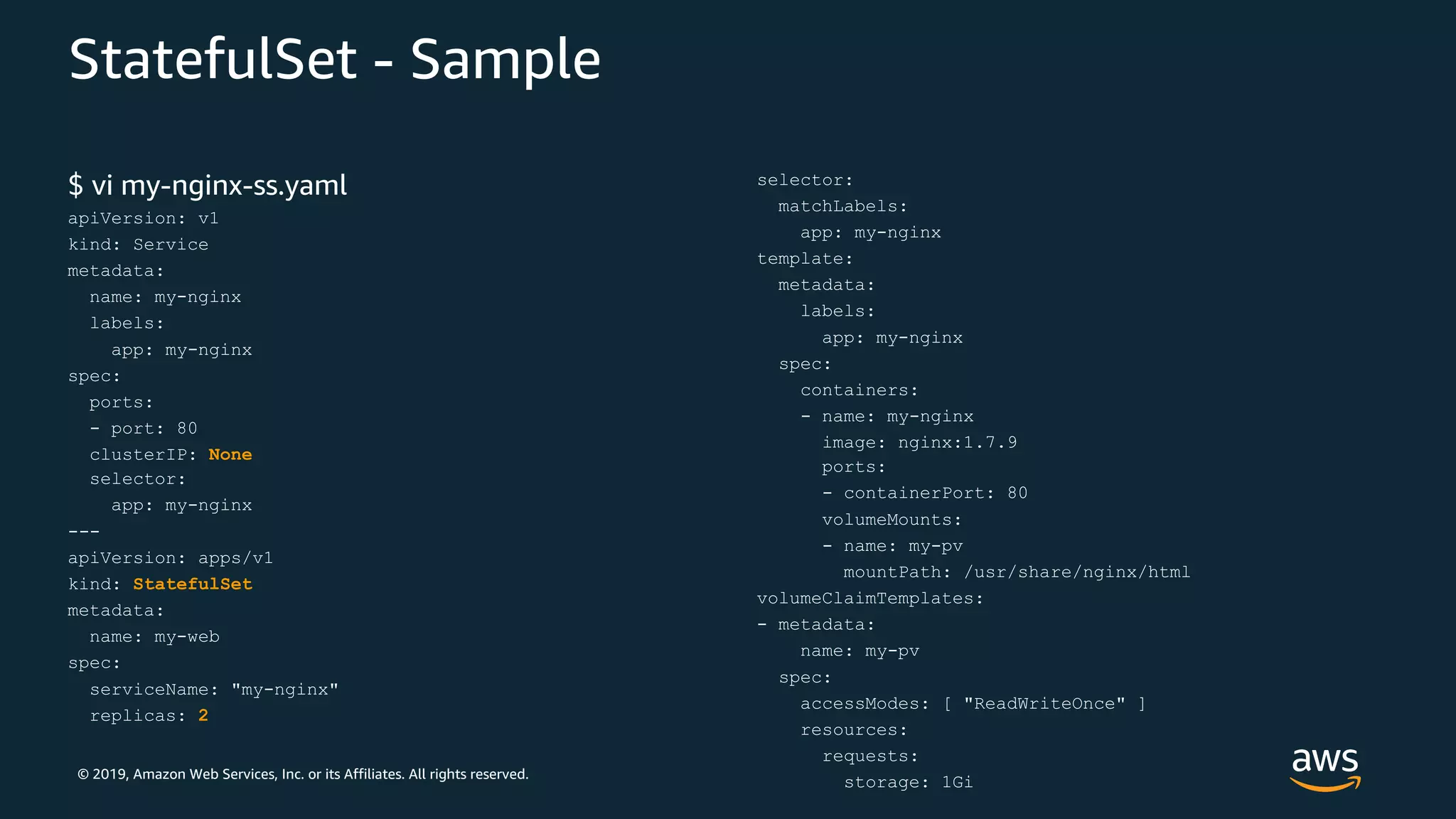 © 2019, Amazon Web Services, Inc. or its Affiliates. All rights reserved.
StatefulSet - Sample
$ vi my-nginx-ss.yaml
apiVersion: v1
kind: Service
metadata:
name: my-nginx
labels:
app: my-nginx
spec:
ports:
- port: 80
clusterIP: None
selector:
app: my-nginx
---
apiVersion: apps/v1
kind: StatefulSet
metadata:
name: my-web
spec:
serviceName: "my-nginx"
replicas: 2
selector:
matchLabels:
app: my-nginx
template:
metadata:
labels:
app: my-nginx
spec:
containers:
- name: my-nginx
image: nginx:1.7.9
ports:
- containerPort: 80
volumeMounts:
- name: my-pv
mountPath: /usr/share/nginx/html
volumeClaimTemplates:
- metadata:
name: my-pv
spec:
accessModes: [ "ReadWriteOnce" ]
resources:
requests:
storage: 1Gi
 