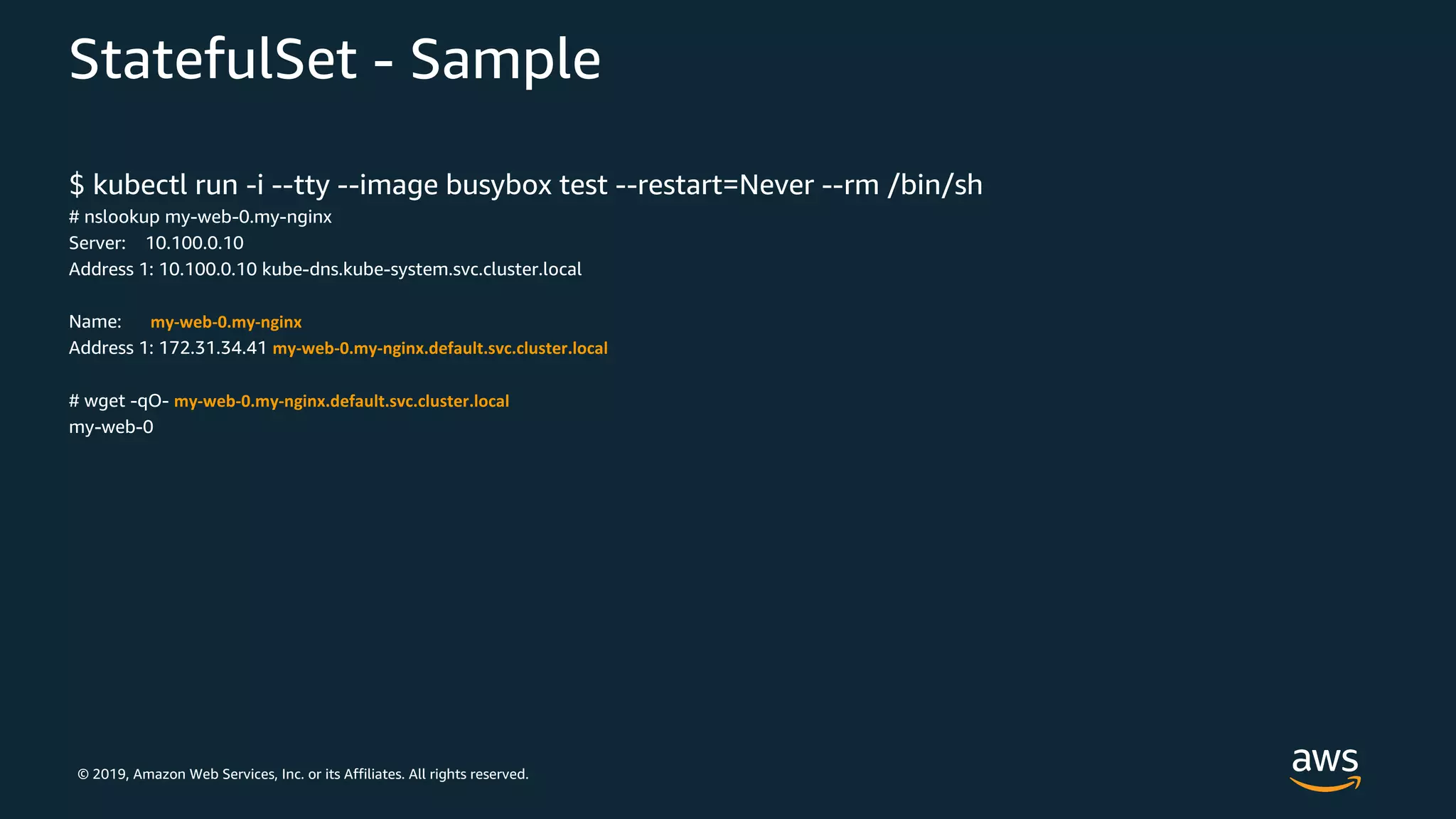 © 2019, Amazon Web Services, Inc. or its Affiliates. All rights reserved.
StatefulSet - Sample
$ kubectl run -i --tty --image busybox test --restart=Never --rm /bin/sh
# nslookup my-web-0.my-nginx
Server: 10.100.0.10
Address 1: 10.100.0.10 kube-dns.kube-system.svc.cluster.local
Name: my-web-0.my-nginx
Address 1: 172.31.34.41 my-web-0.my-nginx.default.svc.cluster.local
# wget -qO- my-web-0.my-nginx.default.svc.cluster.local
my-web-0
 