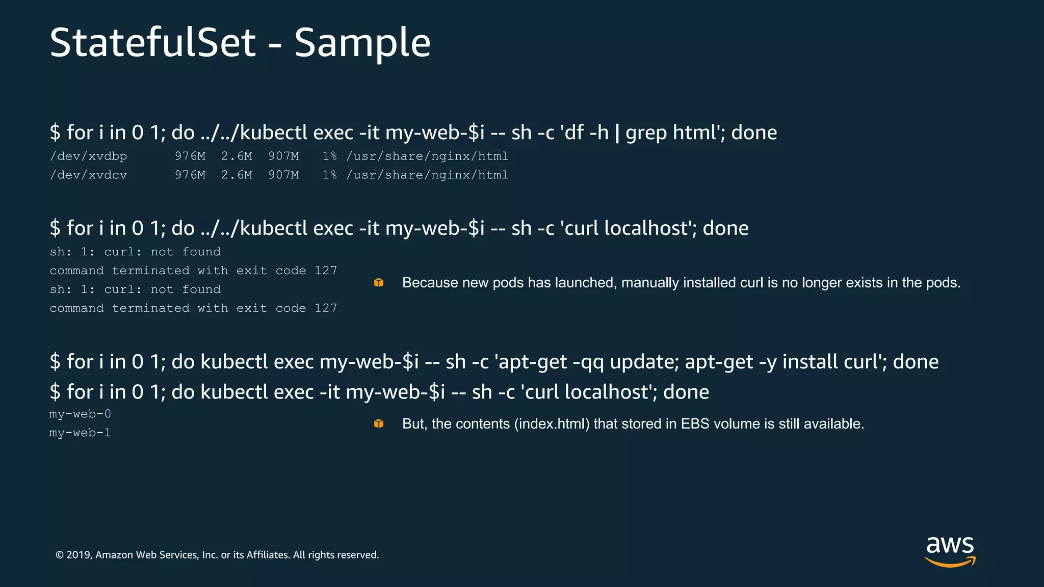 © 2019, Amazon Web Services, Inc. or its Affiliates. All rights reserved.
StatefulSet - Sample
$ for i in 0 1; do ../../kubectl exec -it my-web-$i -- sh -c 'df -h | grep html'; done
/dev/xvdbp 976M 2.6M 907M 1% /usr/share/nginx/html
/dev/xvdcv 976M 2.6M 907M 1% /usr/share/nginx/html
$ for i in 0 1; do ../../kubectl exec -it my-web-$i -- sh -c 'curl localhost'; done
sh: 1: curl: not found
command terminated with exit code 127
sh: 1: curl: not found
command terminated with exit code 127
$ for i in 0 1; do kubectl exec my-web-$i -- sh -c 'apt-get -qq update; apt-get -y install curl'; done
$ for i in 0 1; do kubectl exec -it my-web-$i -- sh -c 'curl localhost'; done
my-web-0
my-web-1
Because new pods has launched, manually installed curl is no longer exists in the pods.
But, the contents (index.html) that stored in EBS volume is still available.
 