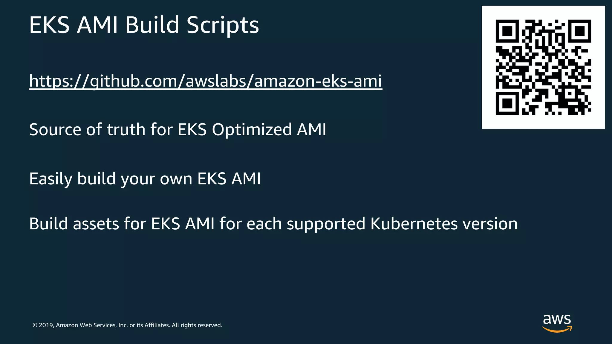 © 2019, Amazon Web Services, Inc. or its Affiliates. All rights reserved.
EKS AMI Build Scripts
https://github.com/awslabs/amazon-eks-ami
Source of truth for EKS Optimized AMI
Easily build your own EKS AMI
Build assets for EKS AMI for each supported Kubernetes version
 