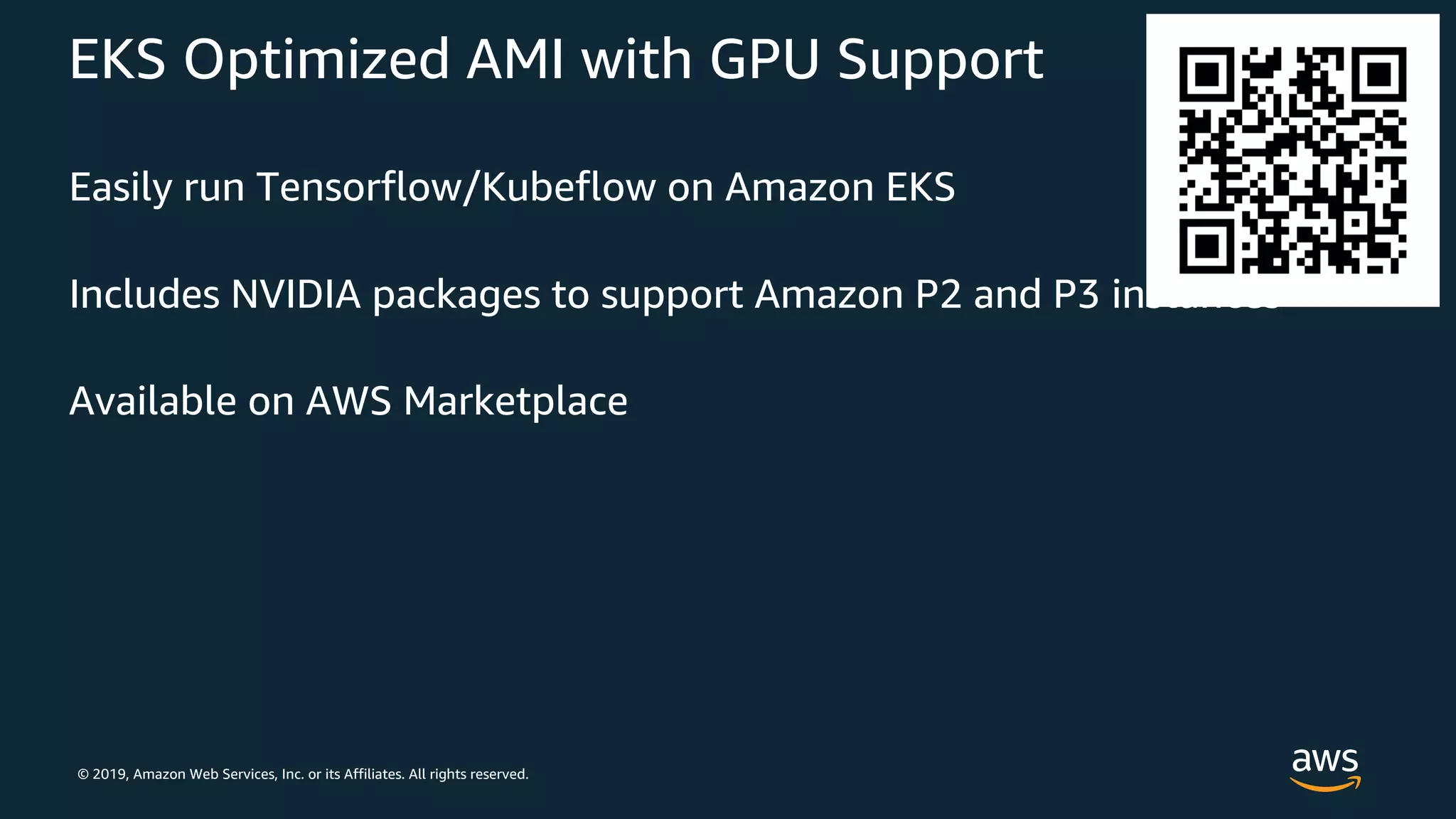 © 2019, Amazon Web Services, Inc. or its Affiliates. All rights reserved.
EKS Optimized AMI with GPU Support
Easily run Tensorflow/Kubeflow on Amazon EKS
Includes NVIDIA packages to support Amazon P2 and P3 instances
Available on AWS Marketplace
 