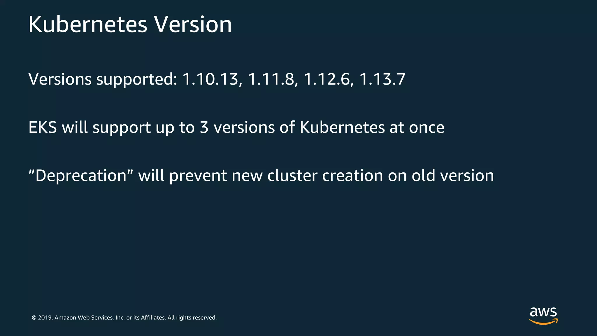 © 2019, Amazon Web Services, Inc. or its Affiliates. All rights reserved.
Kubernetes Version
Versions supported: 1.10.13, 1.11.8, 1.12.6, 1.13.7
EKS will support up to 3 versions of Kubernetes at once
”Deprecation” will prevent new cluster creation on old version
 