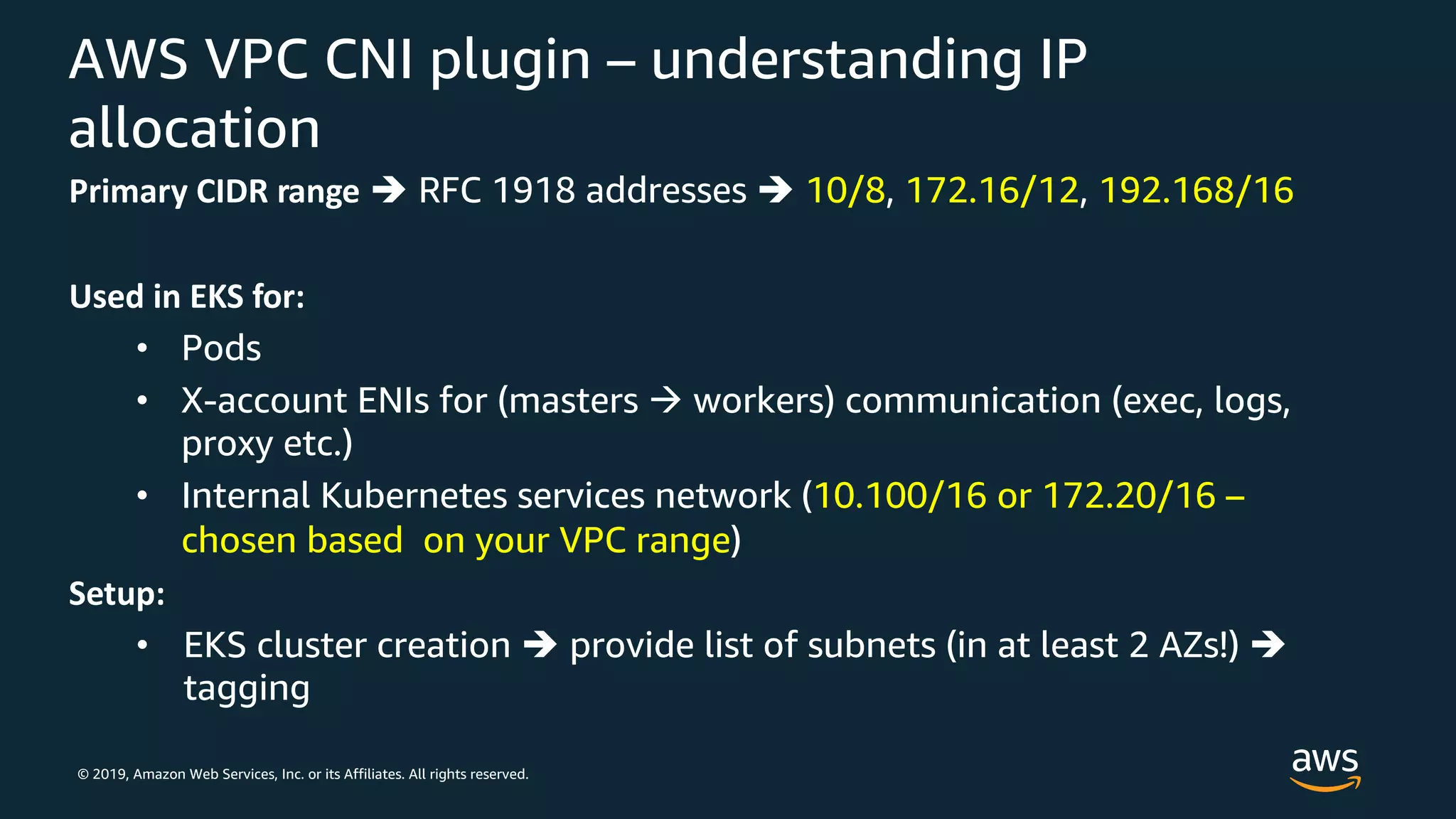 © 2019, Amazon Web Services, Inc. or its Affiliates. All rights reserved.
AWS VPC CNI plugin – understanding IP
allocation
Primary CIDR range è RFC 1918 addresses è 10/8, 172.16/12, 192.168/16
Used in EKS for:
• Pods
• X-account ENIs for (masters à workers) communication (exec, logs,
proxy etc.)
• Internal Kubernetes services network (10.100/16 or 172.20/16 –
chosen based on your VPC range)
Setup:
• EKS cluster creation è provide list of subnets (in at least 2 AZs!) è
tagging
 