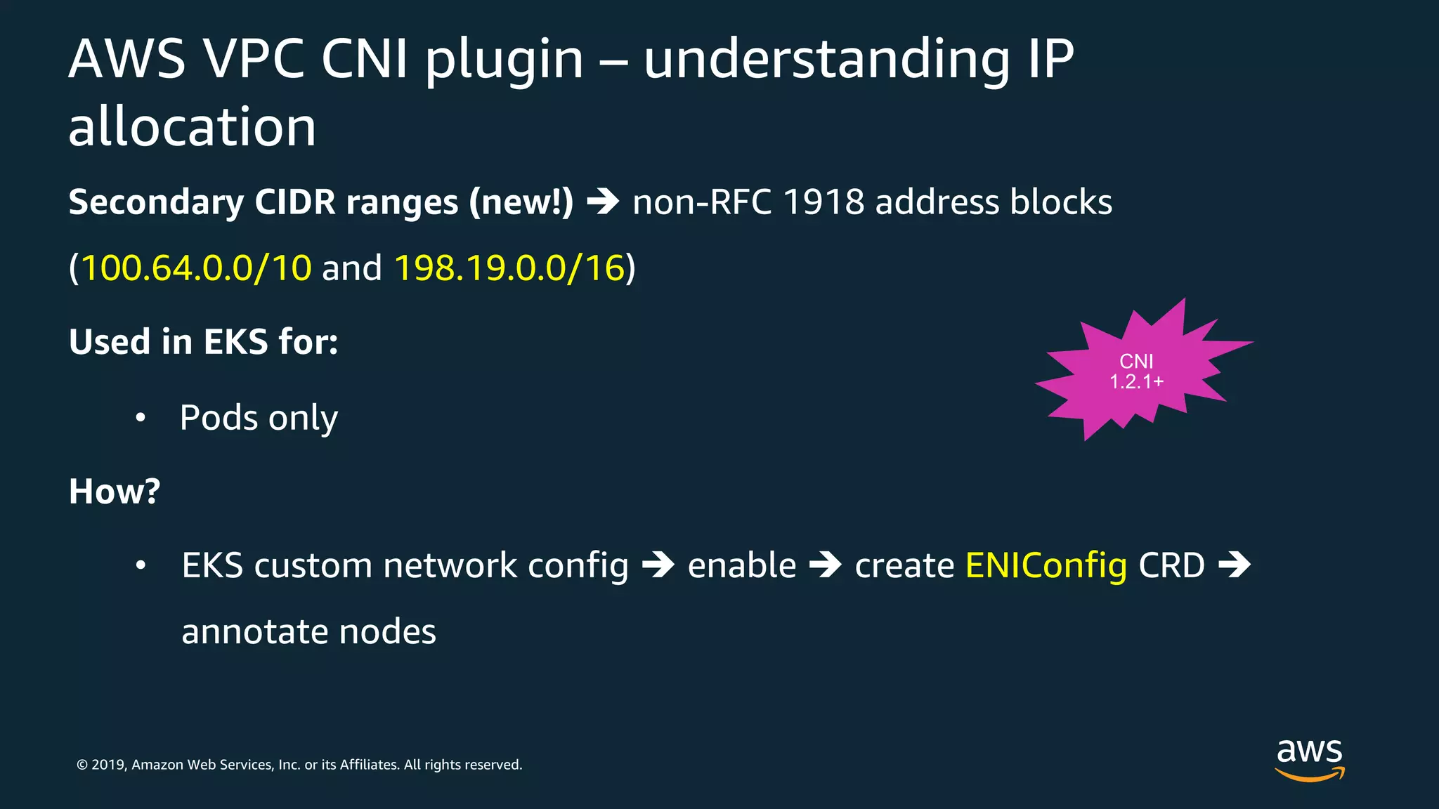 © 2019, Amazon Web Services, Inc. or its Affiliates. All rights reserved.
AWS VPC CNI plugin – understanding IP
allocation
Secondary CIDR ranges (new!) è non-RFC 1918 address blocks
(100.64.0.0/10 and 198.19.0.0/16)
Used in EKS for:
• Pods only
How?
• EKS custom network config è enable è create ENIConfig CRD è
annotate nodes
CNI
1.2.1+
 