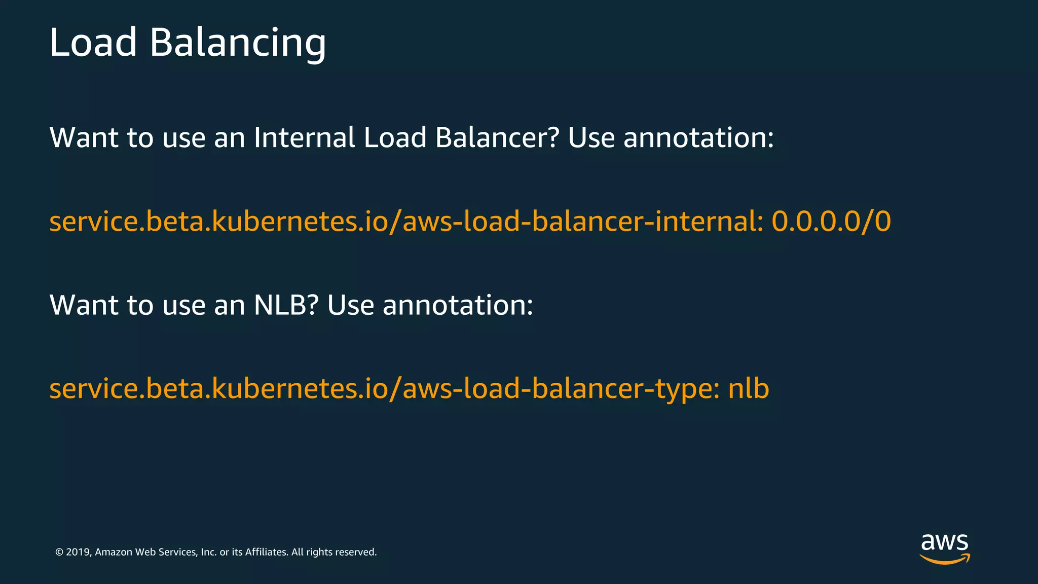 © 2019, Amazon Web Services, Inc. or its Affiliates. All rights reserved.
Load Balancing
Want to use an Internal Load Balancer? Use annotation:
service.beta.kubernetes.io/aws-load-balancer-internal: 0.0.0.0/0
Want to use an NLB? Use annotation:
service.beta.kubernetes.io/aws-load-balancer-type: nlb
 