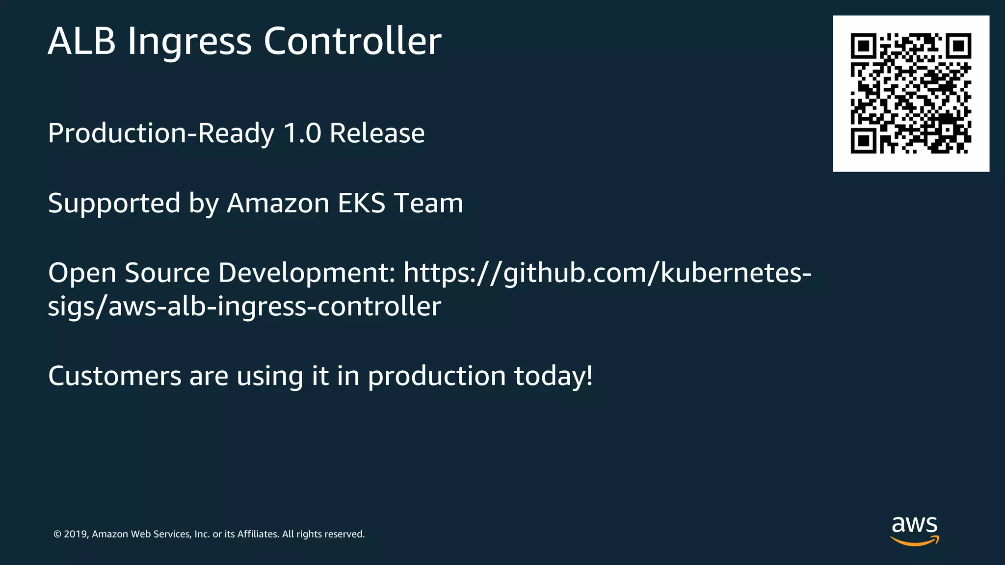 © 2019, Amazon Web Services, Inc. or its Affiliates. All rights reserved.
ALB Ingress Controller
Production-Ready 1.0 Release
Supported by Amazon EKS Team
Open Source Development: https://github.com/kubernetes-
sigs/aws-alb-ingress-controller
Customers are using it in production today!
 