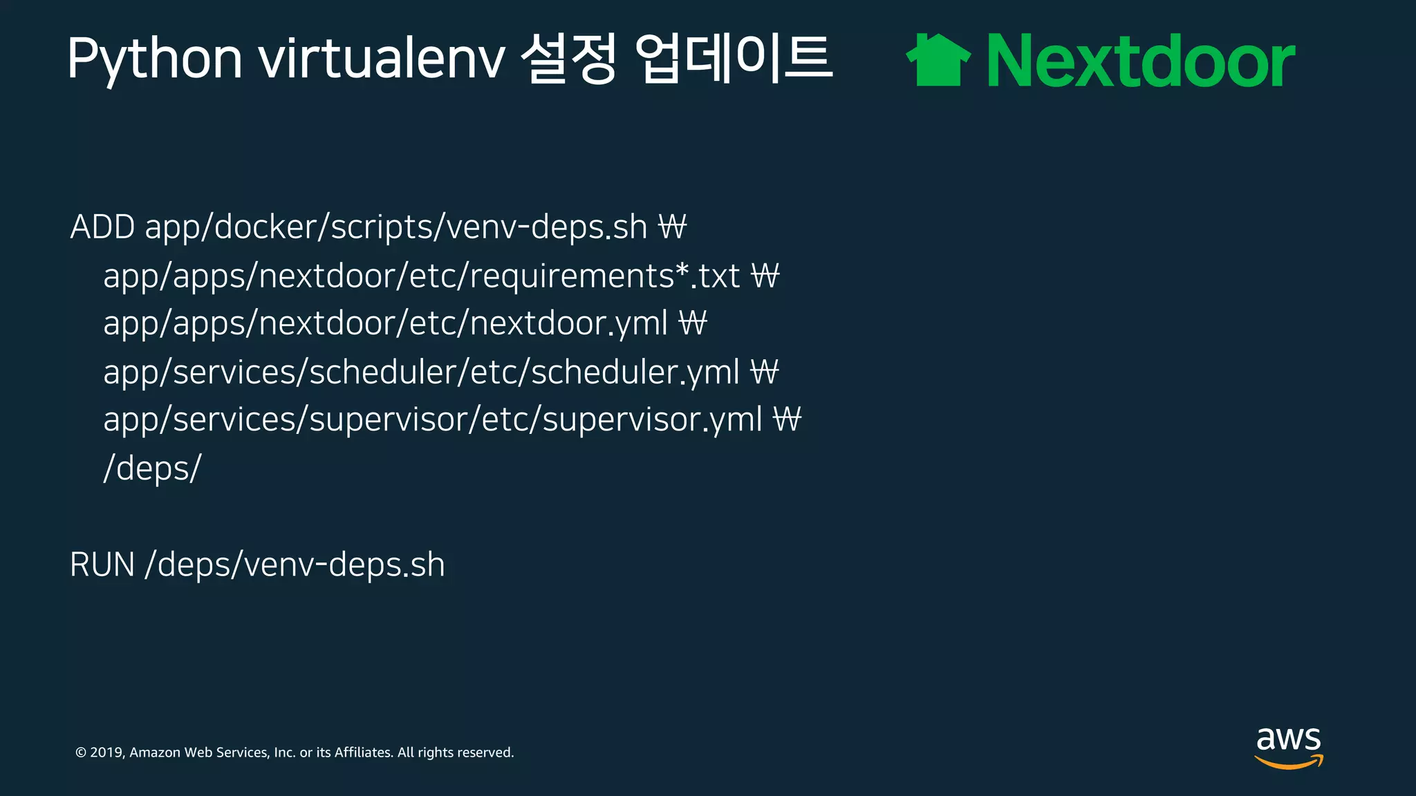 © 2019, Amazon Web Services, Inc. or its Affiliates. All rights reserved.
Python virtualenv 설정 업데이트
ADD app/docker/scripts/venv-deps.sh 
app/apps/nextdoor/etc/requirements*.txt 
app/apps/nextdoor/etc/nextdoor.yml 
app/services/scheduler/etc/scheduler.yml 
app/services/supervisor/etc/supervisor.yml 
/deps/
RUN /deps/venv-deps.sh
 