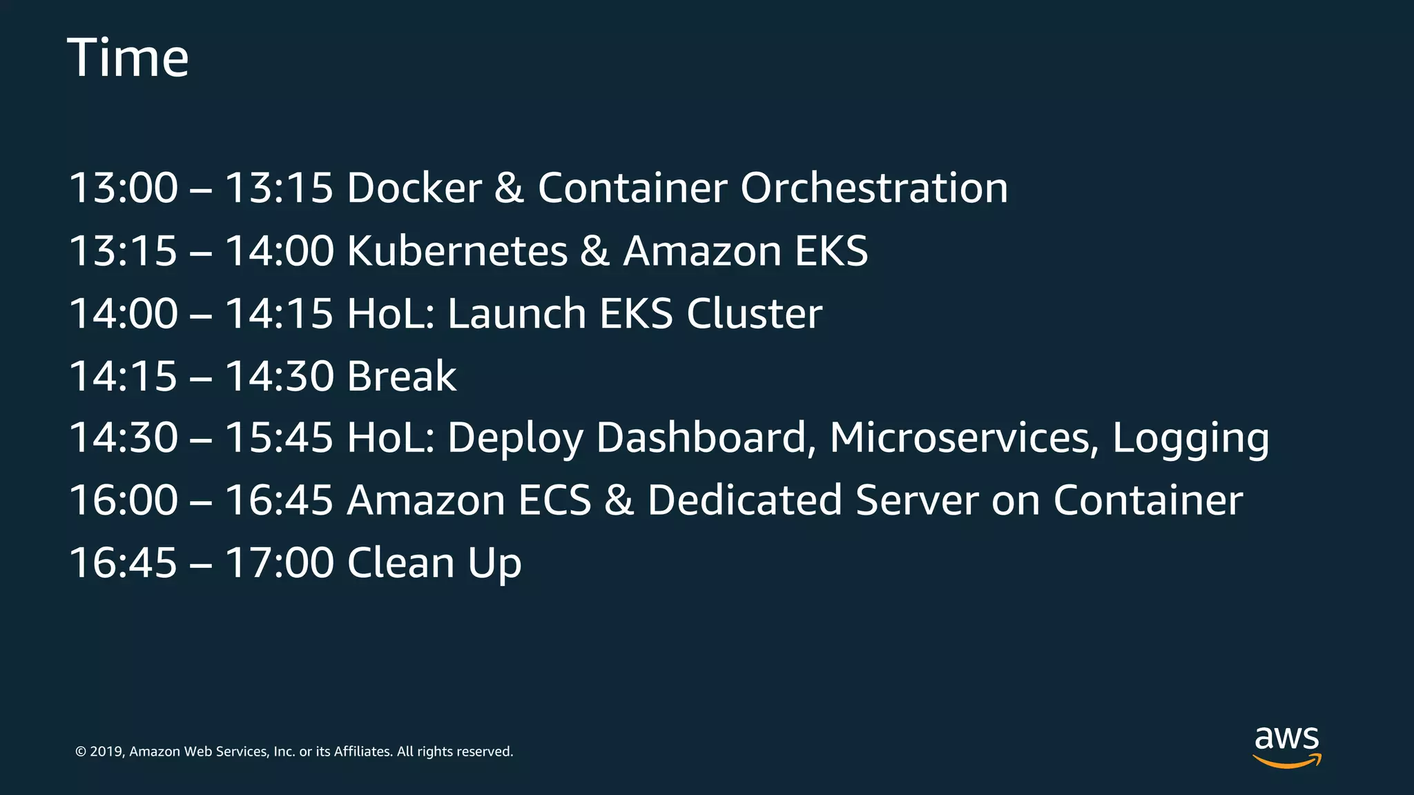 © 2019, Amazon Web Services, Inc. or its Affiliates. All rights reserved.
Time
13:00 – 13:15 Docker & Container Orchestration
13:15 – 14:00 Kubernetes & Amazon EKS
14:00 – 14:15 HoL: Launch EKS Cluster
14:15 – 14:30 Break
14:30 – 15:45 HoL: Deploy Dashboard, Microservices, Logging
16:00 – 16:45 Amazon ECS & Dedicated Server on Container
16:45 – 17:00 Clean Up
 