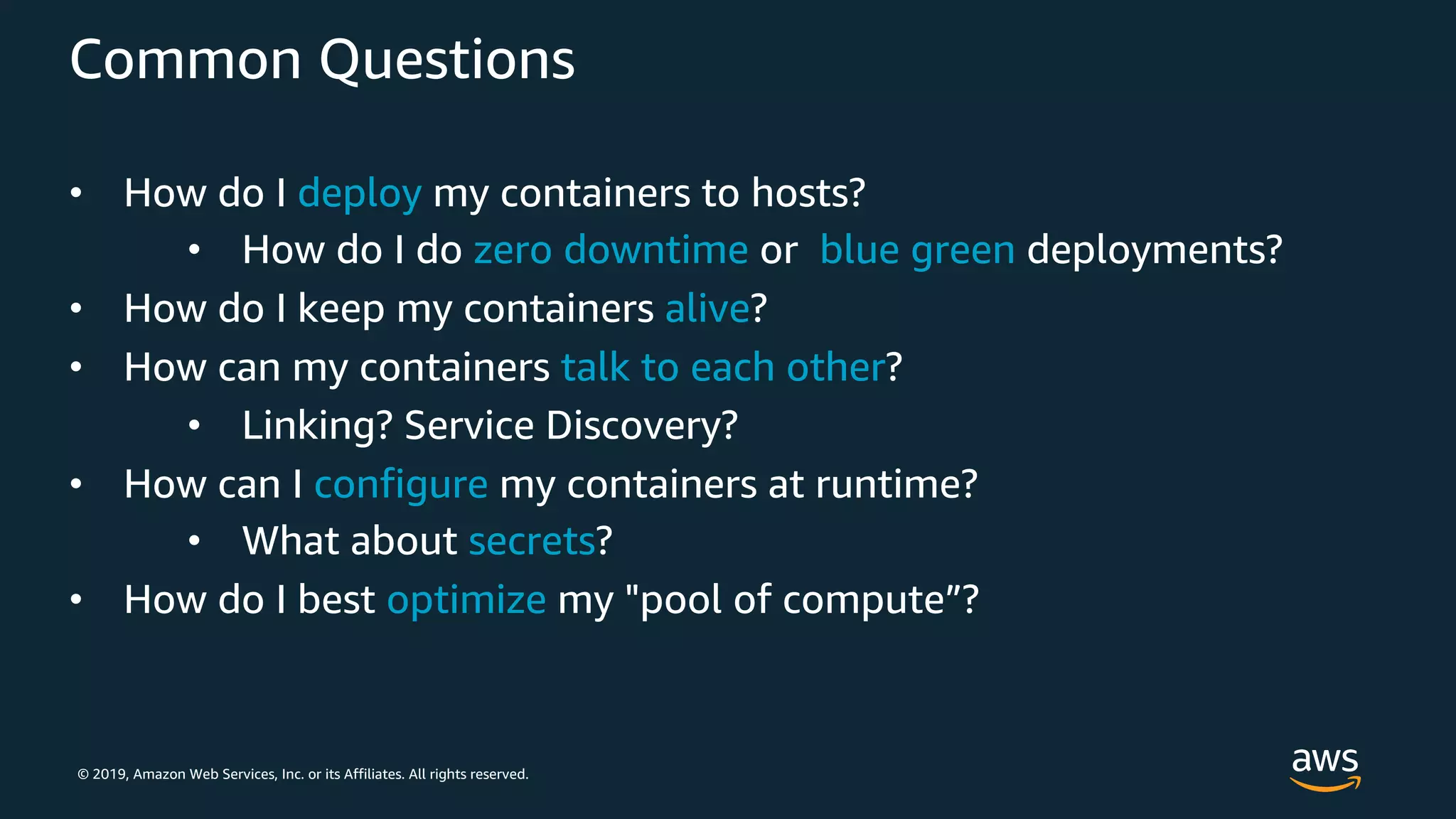 © 2019, Amazon Web Services, Inc. or its Affiliates. All rights reserved.
Common Questions
• How do I deploy my containers to hosts?
• How do I do zero downtime or blue green deployments?
• How do I keep my containers alive?
• How can my containers talk to each other?
• Linking? Service Discovery?
• How can I configure my containers at runtime?
• What about secrets?
• How do I best optimize my "pool of compute”?
 