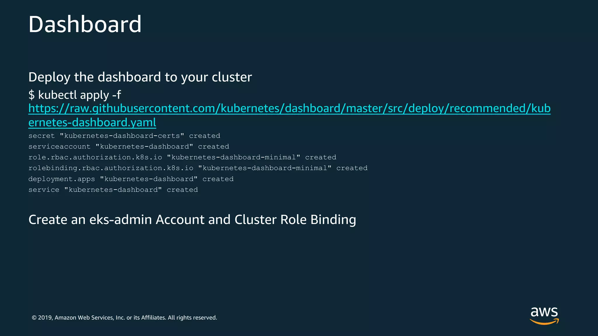 © 2019, Amazon Web Services, Inc. or its Affiliates. All rights reserved.
Dashboard
Deploy the dashboard to your cluster
$ kubectl apply -f
https://raw.githubusercontent.com/kubernetes/dashboard/master/src/deploy/recommended/kub
ernetes-dashboard.yaml
secret "kubernetes-dashboard-certs" created
serviceaccount "kubernetes-dashboard" created
role.rbac.authorization.k8s.io "kubernetes-dashboard-minimal" created
rolebinding.rbac.authorization.k8s.io "kubernetes-dashboard-minimal" created
deployment.apps "kubernetes-dashboard" created
service "kubernetes-dashboard" created
Create an eks-admin Account and Cluster Role Binding
 