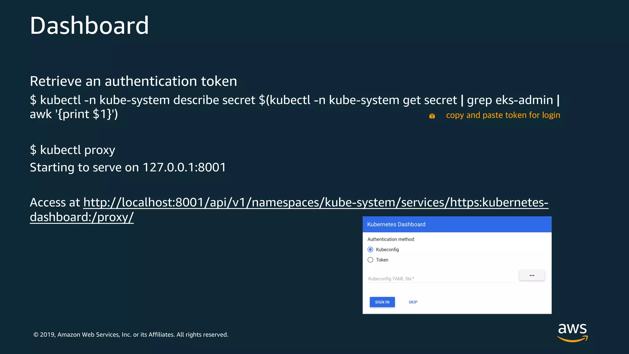 © 2019, Amazon Web Services, Inc. or its Affiliates. All rights reserved.
Dashboard
Retrieve an authentication token
$ kubectl -n kube-system describe secret $(kubectl -n kube-system get secret | grep eks-admin |
awk '{print $1}')
$ kubectl proxy
Starting to serve on 127.0.0.1:8001
Access at http://localhost:8001/api/v1/namespaces/kube-system/services/https:kubernetes-
dashboard:/proxy/
copy and paste token for login
 