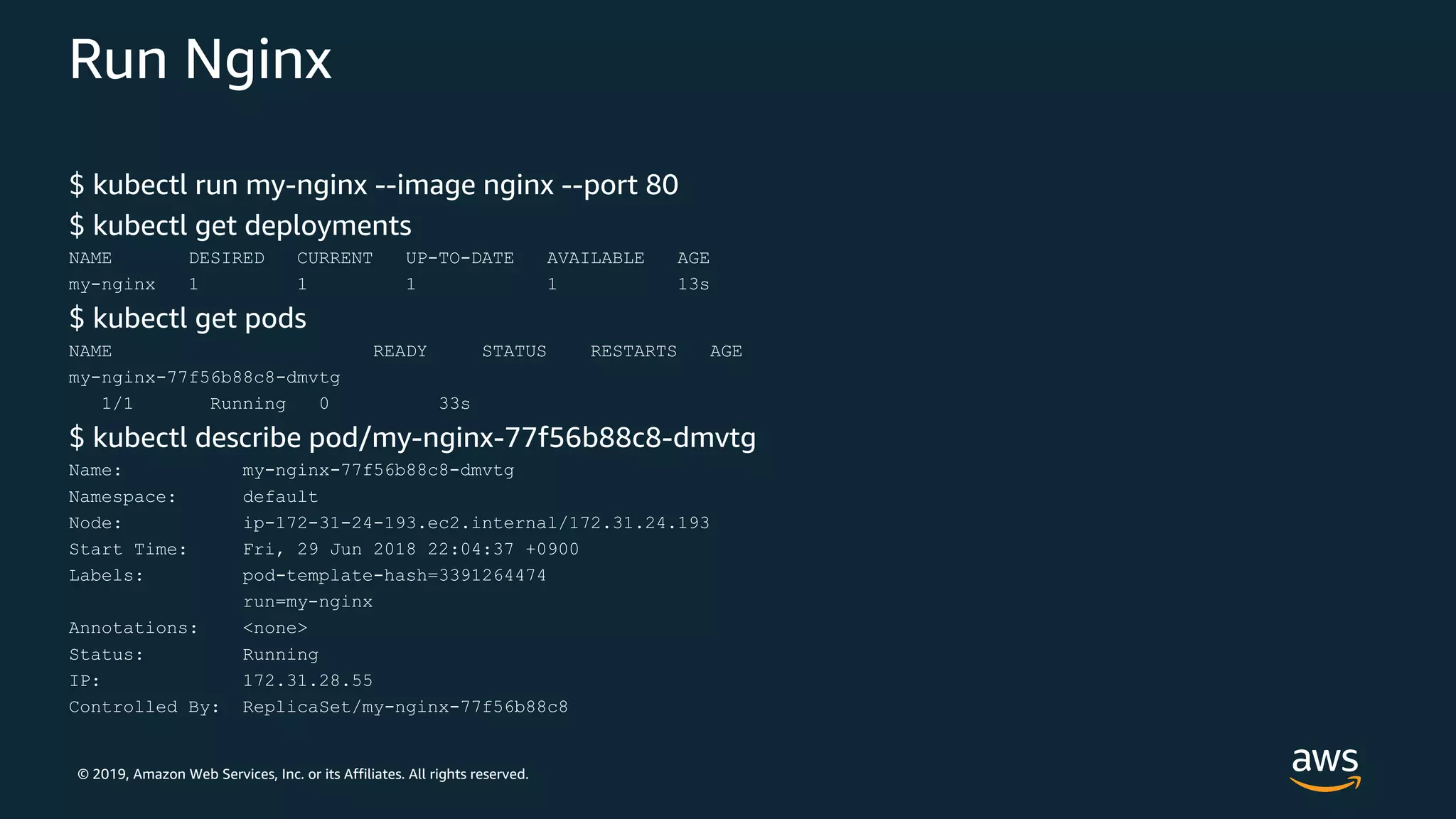 © 2019, Amazon Web Services, Inc. or its Affiliates. All rights reserved.
Run Nginx
$ kubectl run my-nginx --image nginx --port 80
$ kubectl get deployments
NAME DESIRED CURRENT UP-TO-DATE AVAILABLE AGE
my-nginx 1 1 1 1 13s
$ kubectl get pods
NAME READY STATUS RESTARTS AGE
my-nginx-77f56b88c8-dmvtg
1/1 Running 0 33s
$ kubectl describe pod/my-nginx-77f56b88c8-dmvtg
Name: my-nginx-77f56b88c8-dmvtg
Namespace: default
Node: ip-172-31-24-193.ec2.internal/172.31.24.193
Start Time: Fri, 29 Jun 2018 22:04:37 +0900
Labels: pod-template-hash=3391264474
run=my-nginx
Annotations: <none>
Status: Running
IP: 172.31.28.55
Controlled By: ReplicaSet/my-nginx-77f56b88c8
 